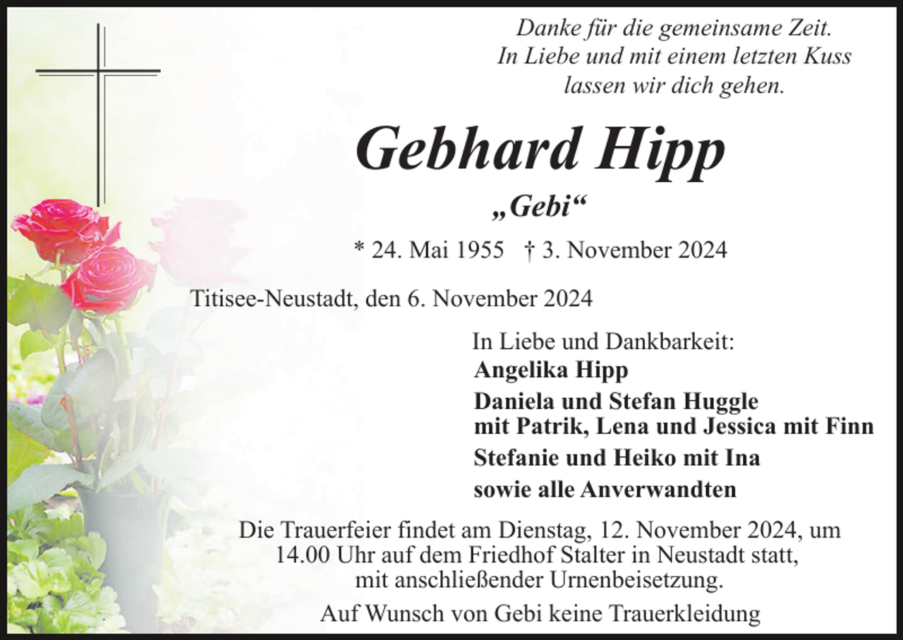 <p>Danke für die gemeinsame Zeit.<br />In Liebe und mit einem letzten Kuss<br />lassen wir dich gehen.</p><p>Gebhard Hipp<br />„Gebi“<br />* 24. Mai 1955 † 3. November 2024<br />Titisee-Neustadt, den 6. November 2024<br />In Liebe und Dankbarkeit:<br />Angelika Hipp<br />Daniela und Stefan Huggle<br />mit Patrik, Lena und Jessica mit Finn<br />Stefanie und Heiko mit Ina<br />sowie alle Anverwandten<br />Die Trauerfeier findet am Dienstag, 12. November 2024, um<br />14.00 Uhr auf dem Friedhof Stalter in Neustadt statt,<br />mit anschließender Urnenbeisetzung.<br />Auf Wunsch von Gebi keine Trauerkleidung</p>