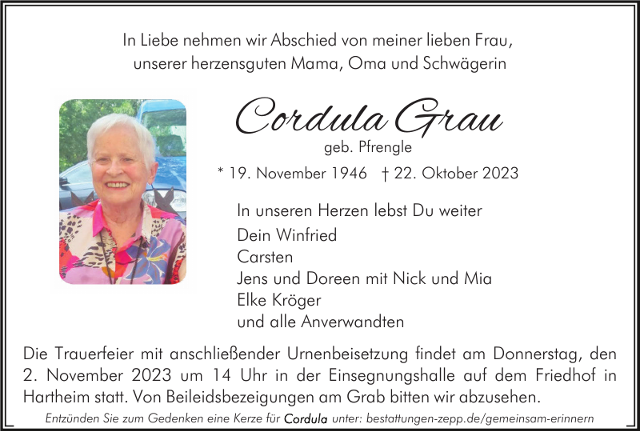 <p>In Liebe nehmen wir Abschied von meiner lieben Frau,<br />unserer herzensguten Mama, Oma und Schwägerin</p><p>Cordula Grau<br />geb. Pfrengle</p><p>* 19. November 1946 † 22. Oktober 2023</p><p>In unseren Herzen lebst Du weiter<br />Dein Winfried<br />Carsten<br />Jens und Doreen mit Nick und Mia<br />Elke Kröger<br />und alle Anverwandten<br />Die Trauerfeier mit anschließender Urnenbeisetzung findet am Donnerstag, den<br />2. November 2023 um 14 Uhr in der Einsegnungshalle auf dem Friedhof in<br />Hartheim statt. Von Beileidsbezeigungen am Grab bitten wir abzusehen.<br />Entzünden Sie zum Gedenken eine Kerze für</p><p>unter: bestattungen-zepp.de/gemeinsam-erinnern</p>