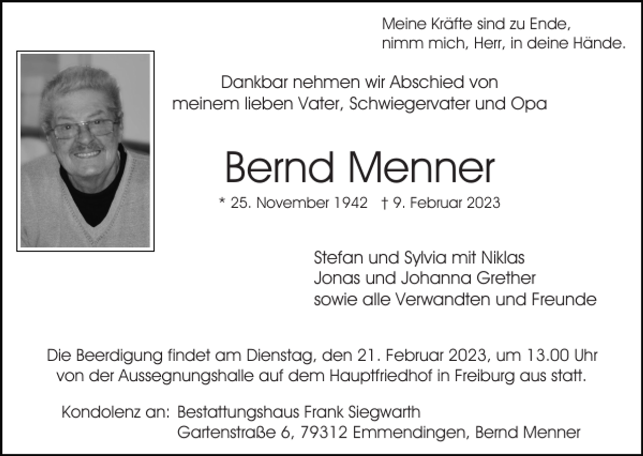<p>Meine Kräfte sind zu Ende,<br />nimm mich, Herr, in deine Hände.</p><p>Dankbar nehmen wir Abschied von<br />meinem lieben Vater, Schwiegervater und Opa</p><p>Bernd Menner<br />* 25. November 1942 † 9. Februar 2023</p><p>Stefan und Sylvia mit Niklas<br />Jonas und Johanna Grether<br />sowie alle Verwandten und Freunde<br />Die Beerdigung findet am Dienstag, den 21. Februar 2023, um 13.00 Uhr<br />von der Aussegnungshalle auf dem Hauptfriedhof in Freiburg aus statt.<br />Kondolenz an: Bestattungshaus Frank Siegwarth<br />Gartenstraße 6, 79312 Emmendingen, Bernd Menner</p>