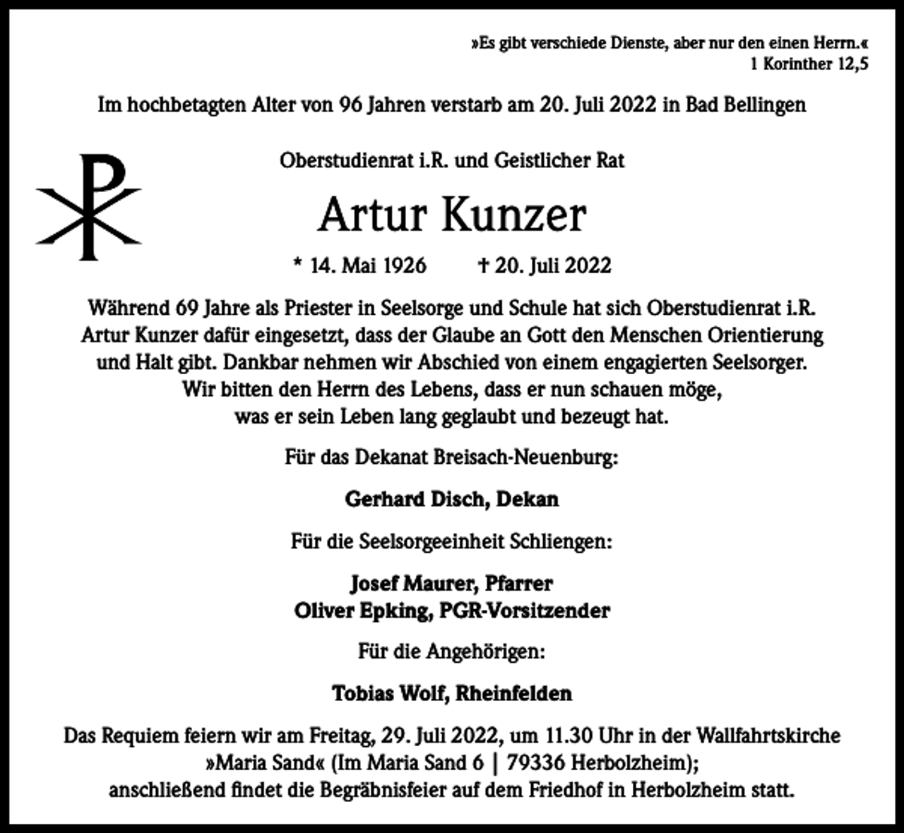 <p>»Es gibt verschiede Dienste, aber nur den einen Herrn.«<br />1 Korinther 12,5</p><p>Im hochbetagten Alter von 96 Jahren verstarb am 20. Juli 2022 in Bad Bellingen<br />Oberstudienrat i.R. und Geistlicher Rat</p><p>Artur Kunzer<br />* 14. Mai 1926</p><p>† 20. Juli 2022</p><p>Während 69 Jahre als Priester in Seelsorge und Schule hat sich Oberstudienrat i.R.<br />Artur Kunzer dafür eingesetzt, dass der Glaube an Gott den Menschen Orientierung<br />und Halt gibt. Dankbar nehmen wir Abschied von einem engagierten Seelsorger.<br />Wir bitten den Herrn des Lebens, dass er nun schauen möge,<br />was er sein Leben lang geglaubt und bezeugt hat.<br />Für das Dekanat Breisach-Neuenburg:<br />Gerhard Disch, Dekan<br />Für die Seelsorgeeinheit Schliengen:<br />Josef Maurer, Pfarrer<br />Oliver Epking, PGR-Vorsitzender<br />Für die Angehörigen:<br />Tobias Wolf, Rheinfelden<br />Das Requiem feiern wir am Freitag, 29. Juli 2022, um 11.30 Uhr in der Wallfahrtskirche<br />»Maria Sand« (Im Maria Sand 6 | 79336 Herbolzheim);<br />anschließend findet die Begräbnisfeier auf dem Friedhof in Herbolzheim statt.</p>