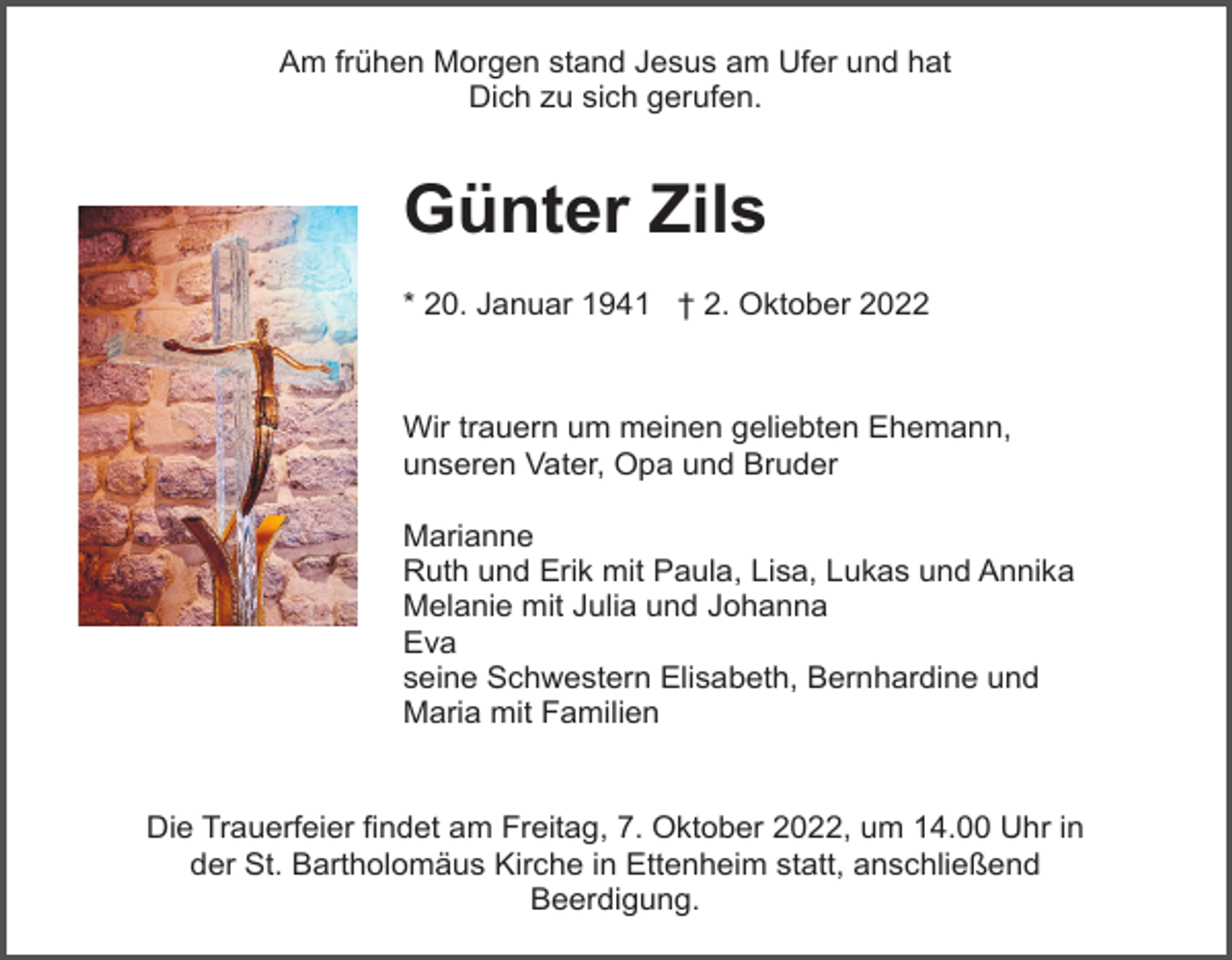 <p>Am frühen Morgen stand Jesus am Ufer und hat<br />Dich zu sich gerufen.</p><p>Günter Zils<br />* 20. Januar 1941 † 2. Oktober 2022</p><p>Wir trauern um meinen geliebten Ehemann,<br />unseren Vater, Opa und Bruder<br />Marianne<br />Ruth und Erik mit Paula, Lisa, Lukas und Annika<br />Melanie mit Julia und Johanna<br />Eva<br />seine Schwestern Elisabeth, Bernhardine und<br />Maria mit Familien</p><p>Die Trauerfeier findet am Freitag, 7. Oktober 2022, um 14.00 Uhr in<br />der St. Bartholomäus Kirche in Ettenheim statt, anschließend<br />Beerdigung.</p>