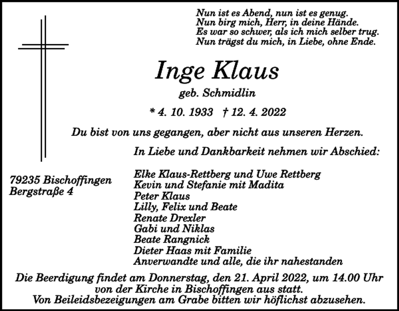 <p>Nun ist es Abend, nun ist es genug.<br />Nun birg mich, Herr, in deine Hände.<br />Es war so schwer, als ich mich selber trug.<br />Nun trägst du mich, in Liebe, ohne Ende.</p><p>Inge Klaus<br />geb. Schmidlin<br />* 4. 10. 1933 † 12. 4. 2022<br />Du bist von uns gegangen, aber nicht aus unseren Herzen.<br />In Liebe und Dankbarkeit nehmen wir Abschied:<br />79235 Bischoffingen<br />Bergstraße 4</p><p>Elke Klaus-Rettberg und Uwe Rettberg<br />Kevin und Stefanie mit Madita<br />Peter Klaus<br />Lilly, Felix und Beate<br />Renate Drexler<br />Gabi und Niklas<br />Beate Rangnick<br />Dieter Haas mit Familie<br />Anverwandte und alle, die ihr nahestanden</p><p>Die Beerdigung findet am Donnerstag, den 21. April 2022, um 14.00 Uhr<br />von der Kirche in Bischoffingen aus statt.<br />Von Beileidsbezeigungen am Grabe bitten wir höflichst abzusehen.</p>
