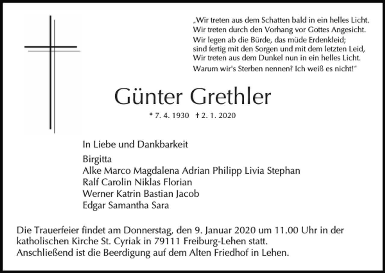 <p>„Wir treten aus dem Schatten bald in ein helles Licht.<br />Wir treten durch den Vorhang vor Gottes Angesicht.<br />Wir legen ab die Bürde, das müde Erdenkleid;<br />sind fertig mit den Sorgen und mit dem letzten Leid,<br />Wir treten aus dem Dunkel nun in ein helles Licht.<br />Warum wir's Sterben nennen? Ich weiß es nicht!“</p><p>Günter Grethler<br />* 7. 4. 1930 † 2. 1. 2020</p><p>In Liebe und Dankbarkeit<br />Birgitta<br />Alke Marco Magdalena Adrian Philipp Livia Stephan<br />Ralf Carolin Niklas Florian<br />Werner Katrin Bastian Jacob<br />Edgar Samantha Sara<br />Die Trauerfeier findet am Donnerstag, den 9. Januar 2020 um 11.00 Uhr in der<br />katholischen Kirche St. Cyriak in 79111 Freiburg-Lehen statt.<br />Anschließend ist die Beerdigung auf dem Alten Friedhof in Lehen.</p>