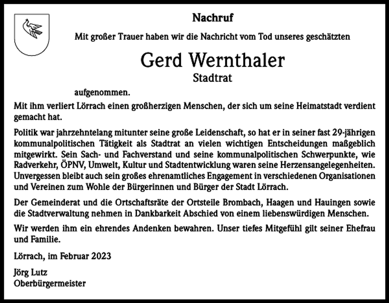 <p>Nachruf<br />Mit großer Trauer haben wir die Nachricht vom Tod unseres geschätzten</p><p>Gerd Wernthaler<br />Stadtrat</p><p>aufgenommen.<br />Mit ihm verliert Lörrach einen großherzigen Menschen, der sich um seine Heimatstadt verdient<br />gemacht hat.<br />Politik war jahrzehntelang mitunter seine große Leidenschaft, so hat er in seiner fast 29-jährigen<br />kommunalpolitischen Tätigkeit als Stadtrat an vielen wichtigen ­Entscheidungen maßgeblich<br />mitgewirkt. Sein Sach- und Fachverstand und seine kommunal­politischen Schwerpunkte, wie<br />Radverkehr, ÖPNV, Umwelt, Kultur und Stadtentwicklung w<br />­ aren seine Herzensangelegenheiten.<br />Unvergessen bleibt auch sein großes ehrenamtliches Engagement in verschiedenen Organisationen<br />und Vereinen zum Wohle der Bürgerinnen und Bürger der Stadt Lörrach.<br />Der Gemeinderat und die Ortschaftsräte der Ortsteile Brombach, Haagen und Hauingen sowie<br />die Stadtverwaltung nehmen in Dankbarkeit Abschied von einem liebenswürdigen Menschen.<br />Wir werden ihm ein ehrendes Andenken bewahren. Unser tiefes Mitgefühl gilt seiner Ehefrau<br />und Familie.<br />Lörrach, im Februar 2023<br />Jörg Lutz<br />Oberbürgermeister</p>