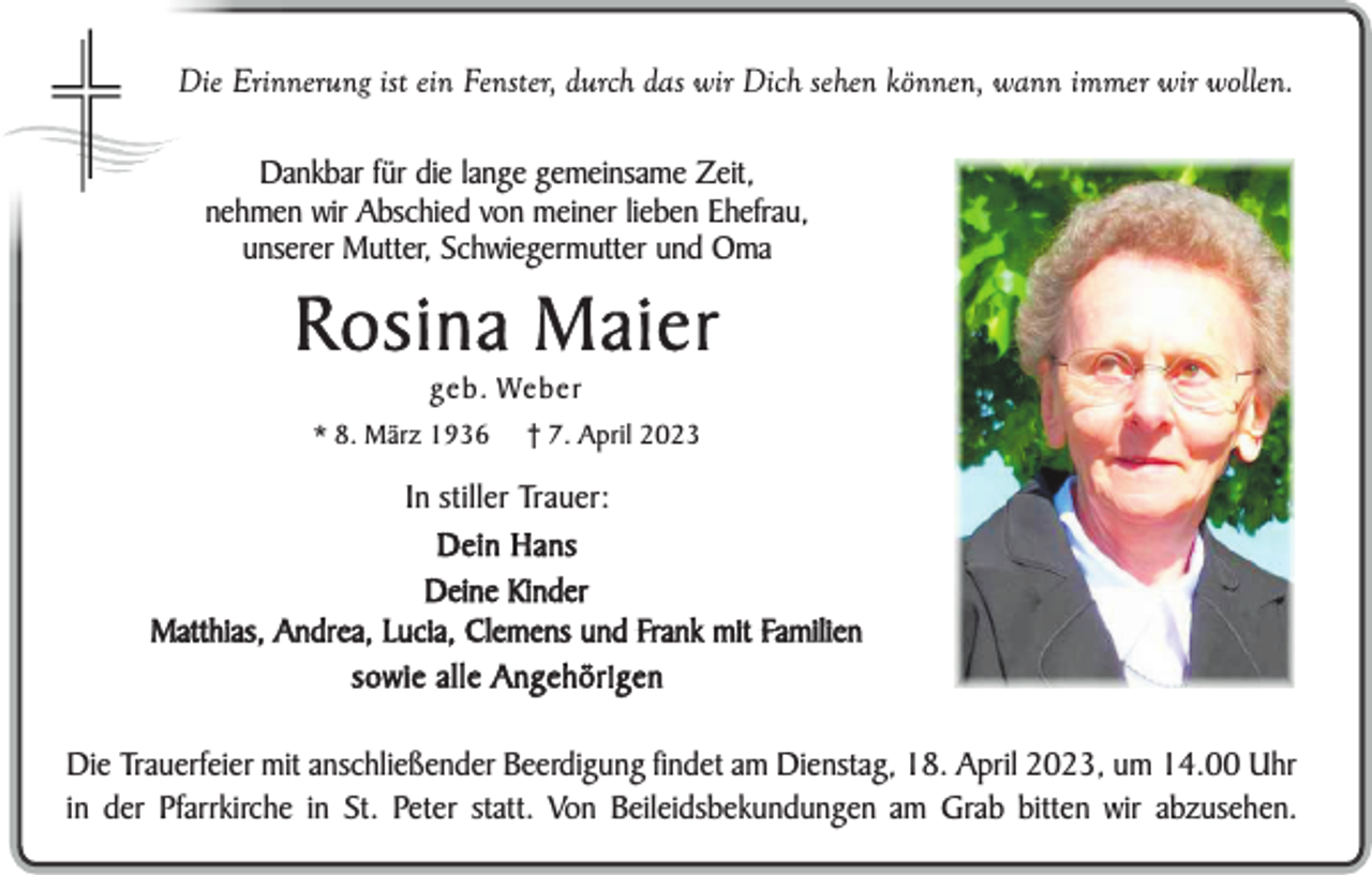 <p>Die Erinnerung ist ein Fenster, durch das wir Dich sehen können, wann immer wir wollen.<br />Dankbar für die lange gemeinsame Zeit,<br />nehmen wir Abschied von meiner lieben Ehefrau,<br />unserer Mutter, Schwiegermutter und Oma</p><p>Rosina Maier<br />geb. Weber<br />* 8. März 1936</p><p>† 7. April 2023</p><p>In stiller Trauer:<br />Dein Hans<br />Deine Kinder<br />Matthias, Andrea, Lucia, Clemens und Frank mit Familien<br />sowie alle Angehörigen<br />Die Trauerfeier mit anschließender Beerdigung findet am Dienstag, 18. April 2023, um 14.00 Uhr<br />in der Pfarrkirche in St. Peter statt. Von Beileidsbekundungen am Grab bitten wir abzusehen.</p>