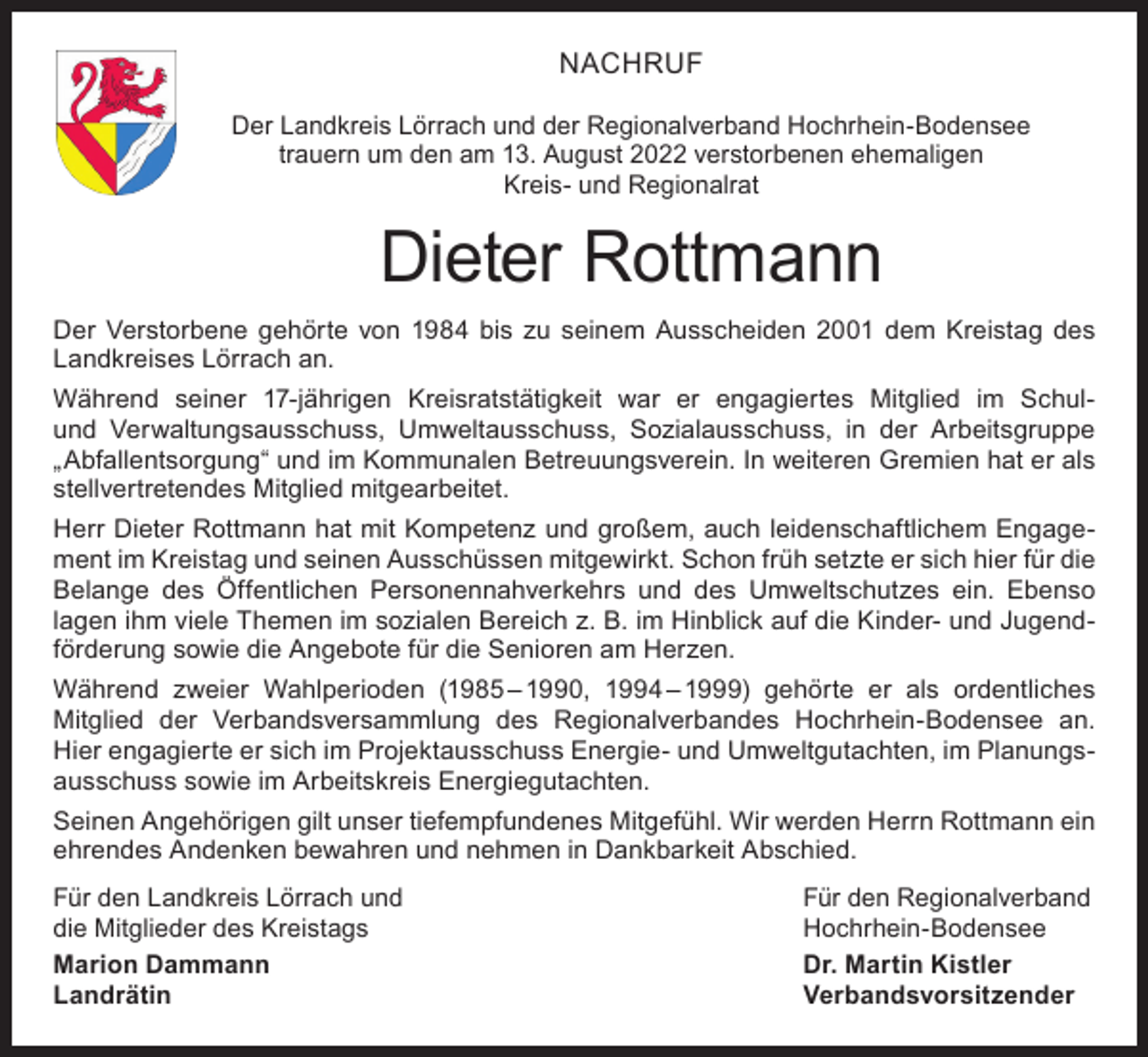 <p>NACHRUF<br />Der Landkreis Lörrach und der Regionalverband Hochrhein-Bodensee<br />trauern um den am 13. August 2022 verstorbenen ehemaligen<br />Kreis- und Regionalrat</p><p>Dieter Rottmann<br />Der Verstorbene gehörte von 1984 bis zu seinem Ausscheiden 2001 dem Kreistag des<br />Landkreises Lörrach an.<br />Während seiner 17-jährigen Kreisratstätigkeit war er engagiertes Mitglied im Schulund Verwaltungsausschuss, Umweltausschuss, Sozialausschuss, in der Arbeitsgruppe<br />„Abfallentsorgung“ und im Kommunalen Betreuungsverein. In weiteren Gremien hat er als<br />stellvertretendes Mitglied mitgearbeitet.<br />Herr Dieter Rottmann hat mit Kompetenz und großem, auch leidenschaftlichem Engagement im Kreistag und seinen Ausschüssen mitgewirkt. Schon früh setzte er sich hier für die<br />Belange des Öffentlichen Personennahverkehrs und des Umweltschutzes ein. Ebenso<br />lagen ihm viele Themen im sozialen Bereich z. B. im Hinblick auf die Kinder- und Jugendförderung sowie die Angebote für die Senioren am Herzen.<br />Während zweier Wahlperioden (1985 – 1990, 1994 – 1999) gehörte er als ordentliches<br />Mitglied der Verbandsversammlung des Regionalverbandes Hochrhein-Bodensee an.<br />Hier engagierte er sich im Projektausschuss Energie- und Umweltgutachten, im Planungsausschuss sowie im Arbeitskreis Energiegutachten.<br />Seinen Angehörigen gilt unser tiefempfundenes Mitgefühl. Wir werden Herrn Rottmann ein<br />ehrendes Andenken bewahren und nehmen in Dankbarkeit Abschied.<br />Für den Landkreis Lörrach und<br />Für den Regionalverband<br />die Mitglieder des Kreistags<br />Hochrhein-Bodensee<br />Marion Dammann<br />Dr. Martin Kistler<br />Landrätin Verbandsvorsitzender</p>