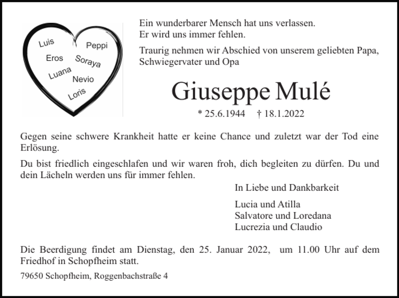 <p>Ein wunderbarer Mensch hat uns verlassen.<br />Er wird uns immer fehlen.<br />Traurig nehmen wir Abschied von unserem geliebten Papa,<br />Schwiegervater und Opa</p><p>Giuseppe Mulé<br />* 25.6.1944</p><p>† 18.1.2022</p><p>Gegen seine schwere Krankheit hatte er keine Chance und zuletzt war der Tod eine<br />Erlösung.<br />Du bist friedlich eingeschlafen und wir waren froh, dich begleiten zu dürfen. Du und<br />dein Lächeln werden uns für immer fehlen.<br />In Liebe und Dankbarkeit<br />Lucia und Atilla<br />Salvatore und Loredana<br />Lucrezia und Claudio<br />Die Beerdigung findet am Dienstag, den 25. Januar 2022, um 11.00 Uhr auf dem<br />Friedhof in Schopfheim statt.<br />79650 Schopfheim, Roggenbachstraße 4</p>