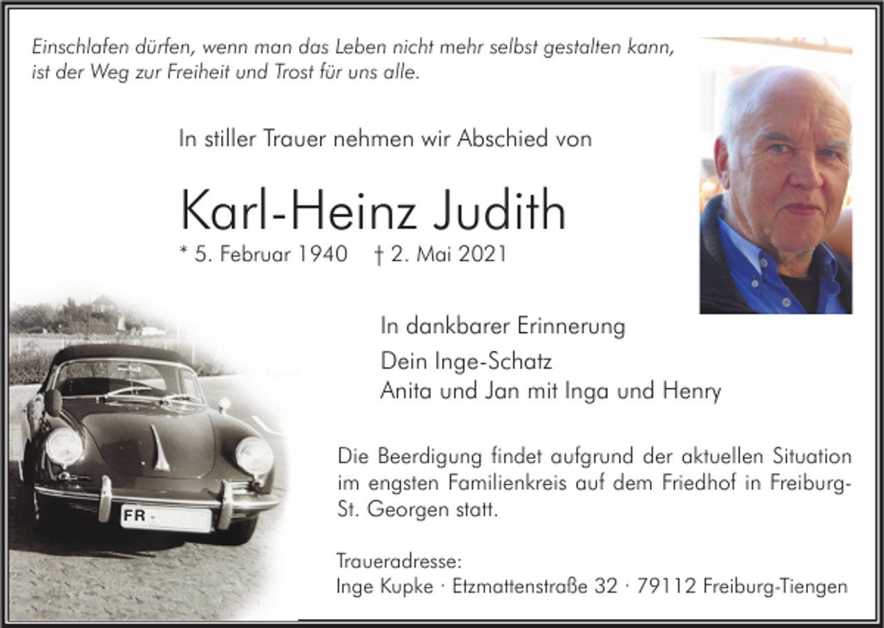 <p>Einschlafen dürfen, wenn man das Leben nicht mehr selbst gestalten kann,<br />ist der Weg zur Freiheit und Trost für uns alle.</p><p>In stiller Trauer nehmen wir Abschied von</p><p>Karl-Heinz Judith<br />* 5. Februar 1940</p><p>† 2. Mai 2021</p><p>In dankbarer Erinnerung<br />Dein Inge-Schatz<br />Anita und Jan mit Inga und Henry</p><p>FR</p><p>Die Beerdigung findet aufgrund der aktuellen Situation<br />im engsten Familienkreis auf dem Friedhof in FreiburgSt. Georgen statt.<br />Traueradresse:<br />Inge Kupke · Etzmattenstraße 32 · 79112 Freiburg-Tiengen</p>