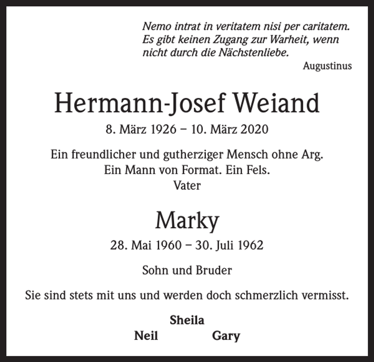 <p>Nemo intrat in veritatem nisi per caritatem.<br />Es gibt keinen Zugang zur Warheit, wenn<br />nicht durch die Nächstenliebe.</p><p>Augustinus</p><p>Hermann-Josef Weiand<br />8. März 1926 – 10. März 2020<br />Ein freundlicher und gutherziger Mensch ohne Arg.<br />Ein Mann von Format. Ein Fels.<br />Vater</p><p>Marky<br />28. Mai 1960 – 30. Juli 1962<br />Sohn und Bruder<br />Sie sind stets mit uns und werden doch schmerzlich vermisst.<br />Sheila<br />Neil Gary</p>