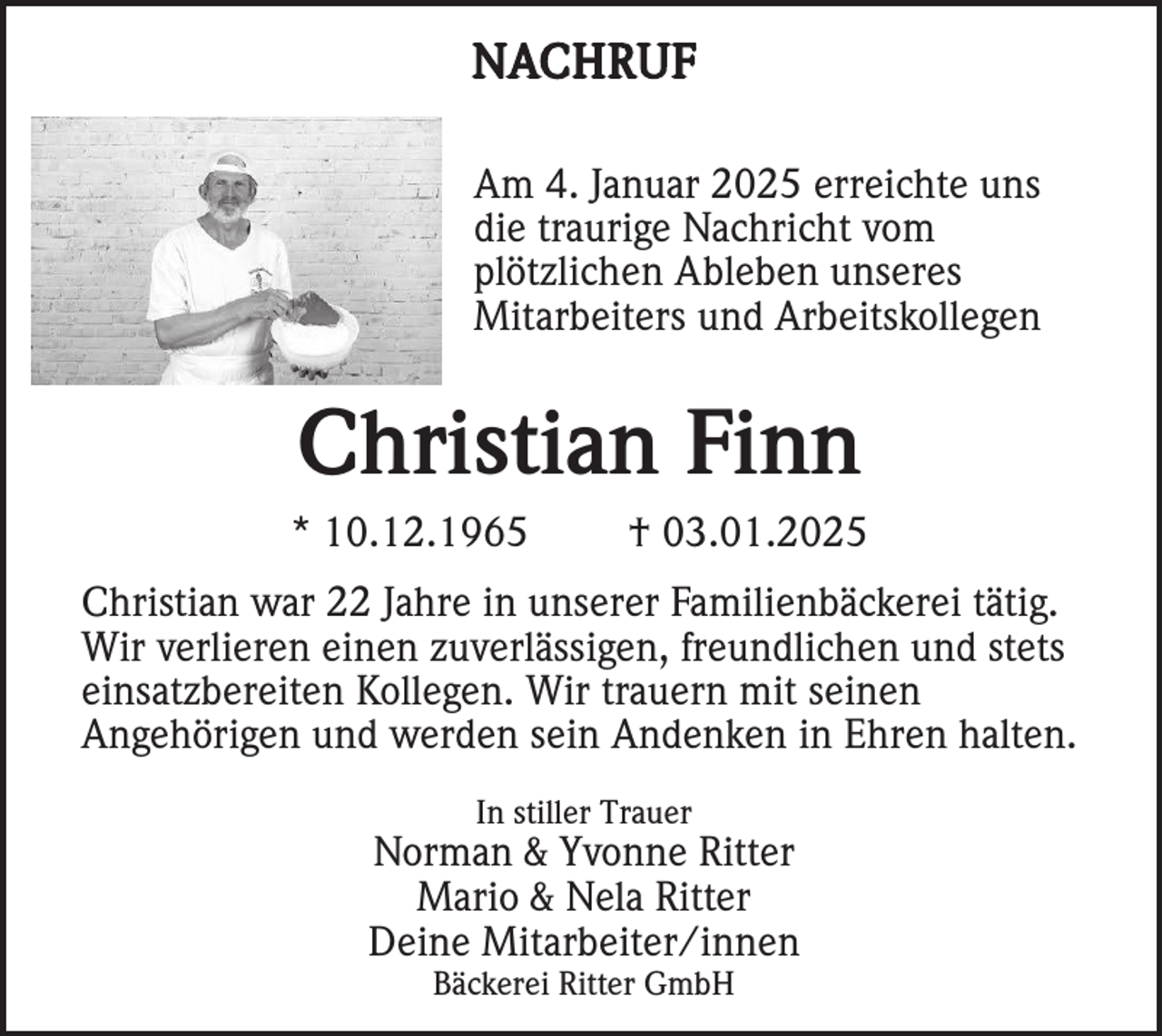 <p>NACHRUF<br />Am 4. Januar 2025 erreichte uns<br />die traurige Nachricht vom<br />plötzlichen Ableben unseres<br />Mitarbeiters und Arbeitskollegen</p><p>Christian Finn<br />* 10.12.1965</p><p>† 03.01.2025</p><p>Christian war 22 Jahre in unserer Familienbäckerei tätig.<br />Wir verlieren einen zuverlässigen, freundlichen und stets<br />einsatzbereiten Kollegen. Wir trauern mit seinen<br />Angehörigen und werden sein Andenken in Ehren halten.<br />In stiller Trauer</p><p>Norman &amp; Yvonne Ritter<br />Mario &amp; Nela Ritter<br />Deine Mitarbeiter/innen<br />Bäckerei Ritter GmbH</p>