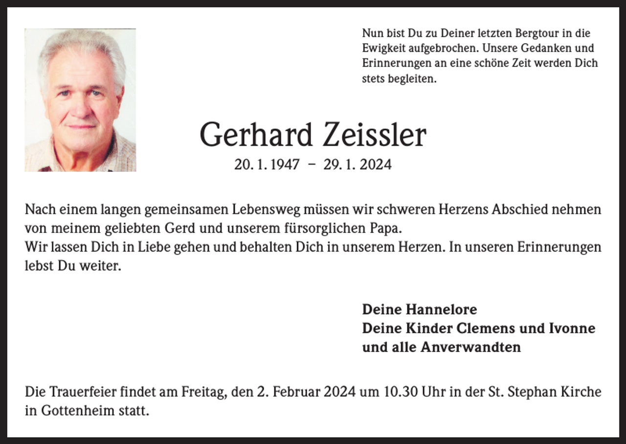 <p>Nun bist Du zu Deiner letzten Bergtour in die<br />Ewigkeit aufgebrochen. Unsere Gedanken und<br />Erinnerungen an eine schöne Zeit werden Dich<br />stets begleiten.</p><p>Gerhard Zeissler<br />20. 1. 1947 – 29. 1. 2024<br />Nach einem langen gemeinsamen Lebensweg müssen wir schweren Herzens Abschied nehmen<br />von meinem geliebten Gerd und unserem fürsorglichen Papa.<br />Wir lassen Dich in Liebe gehen und behalten Dich in unserem Herzen. In unseren Erinnerungen<br />lebst Du weiter.<br />Deine Hannelore<br />Deine Kinder Clemens und Ivonne<br />und alle Anverwandten<br />Die Trauerfeier findet am Freitag, den 2. Februar 2024 um 10.30 Uhr in der St. Stephan Kirche<br />in Gottenheim statt.</p>