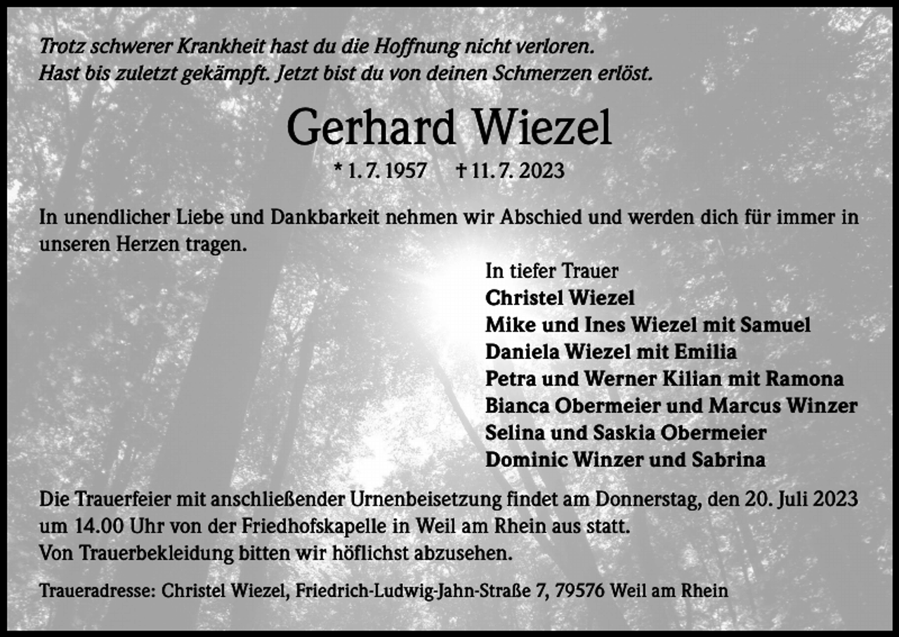 <p>Trotz schwerer Krankheit hast du die Hoffnung nicht verloren.<br />Hast bis zuletzt gekämpft. Jetzt bist du von deinen Schmerzen erlöst.</p><p>Gerhard Wiezel<br />* 1. 7. 1957</p><p>† 11. 7. 2023</p><p>In unendlicher Liebe und Dankbarkeit nehmen wir Abschied und werden dich für immer in<br />unseren Herzen tragen.<br />In tiefer Trauer<br />Christel Wiezel<br />Mike und Ines Wiezel mit Samuel<br />Daniela Wiezel mit Emilia<br />Petra und Werner Kilian mit Ramona<br />Bianca Obermeier und Marcus Winzer<br />Selina und Saskia Obermeier<br />Dominic Winzer und Sabrina<br />Die Trauerfeier mit anschließender Urnenbeisetzung findet am Donnerstag, den 20. Juli 2023<br />um 14.00 Uhr von der Friedhofskapelle in Weil am Rhein aus statt.<br />Von Trauerbekleidung bitten wir höflichst abzusehen.<br />Traueradresse: Christel Wiezel, Friedrich-Ludwig-Jahn-Straße 7, 79576 Weil am Rhein</p>