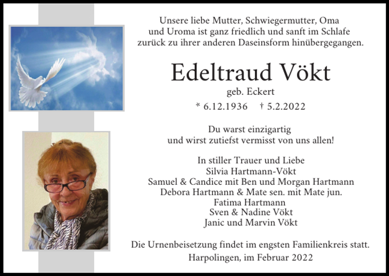 <p>Unsere liebe Mutter, Schwiegermutter, Oma<br />und Uroma ist ganz friedlich und sanft im Schlafe<br />zurück zu ihrer anderen Daseinsform hinübergegangen.</p><p>Edeltraud Vökt<br />geb. Eckert<br />* 6.12.1936 † 5.2.2022<br />Du warst einzigartig<br />und wirst zutiefst vermisst von uns allen!<br />In stiller Trauer und Liebe<br />Silvia Hartmann-Vökt<br />Samuel &amp; Candice mit Ben und Morgan Hartmann<br />Debora Hartmann &amp; Mate sen. mit Mate jun.<br />Fatima Hartmann<br />Sven &amp; Nadine Vökt<br />Janic und Marvin Vökt<br />Die Urnenbeisetzung findet im engsten Familienkreis statt.<br />Harpolingen, im Februar 2022</p>