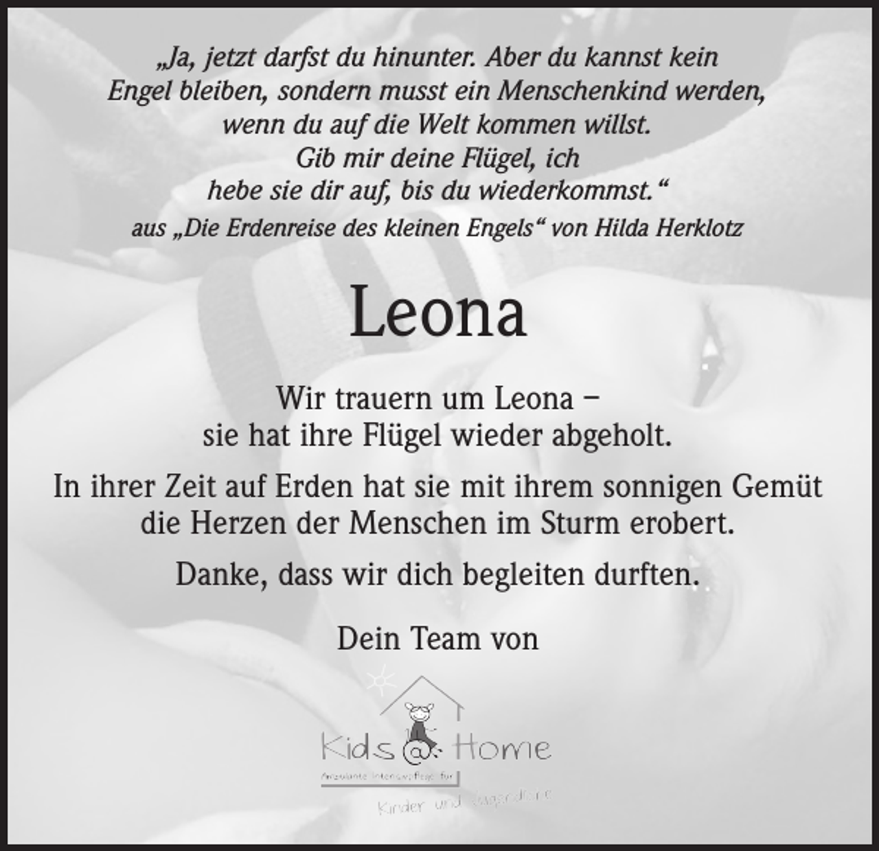 <p>„Ja, jetzt darfst du hinunter. Aber du kannst kein<br />Engel bleiben, sondern musst ein Menschenkind werden,<br />wenn du auf die Welt kommen willst.<br />Gib mir deine Flügel, ich<br />hebe sie dir auf, bis du wiederkommst.“<br />aus „Die Erdenreise des kleinen Engels“ von Hilda Herklotz</p><p>Leona<br />Wir trauern um Leona –<br />sie hat ihre Flügel wieder abgeholt.<br />In ihrer Zeit auf Erden hat sie mit ihrem sonnigen Gemüt<br />die Herzen der Menschen im Sturm erobert.<br />Danke, dass wir dich begleiten durften.<br />Dein Team von</p>