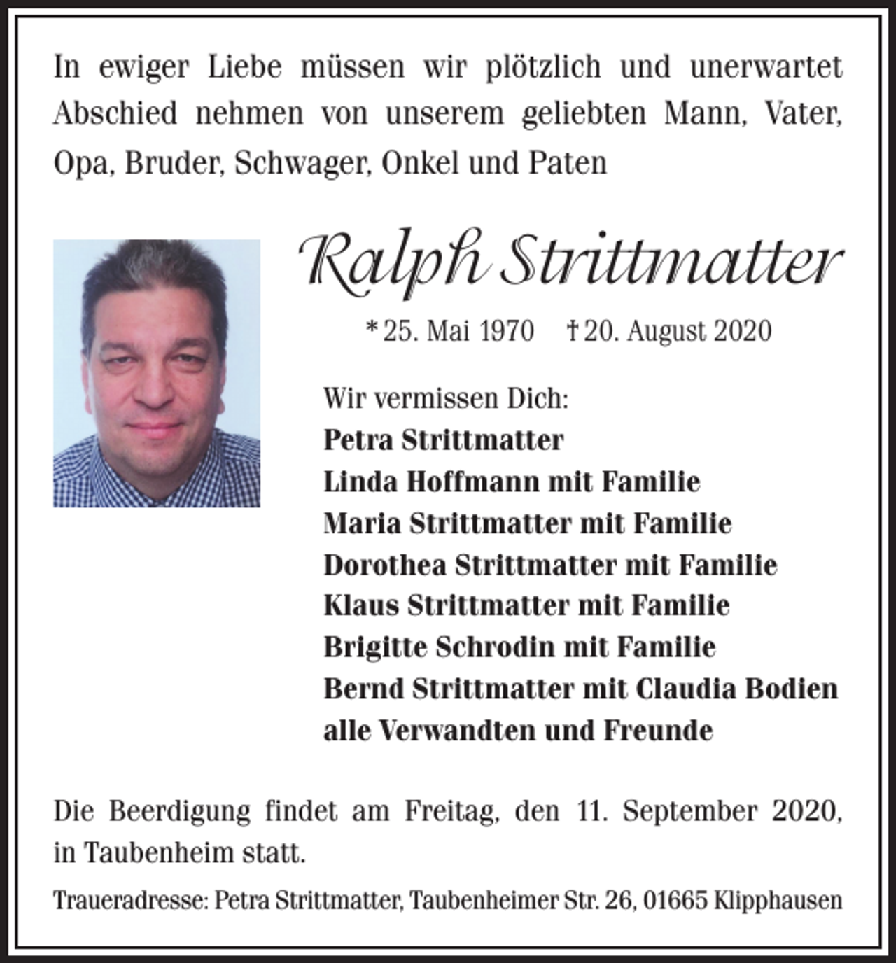 <p>In ewiger Liebe müssen wir plötzlich und unerwartet<br />Abschied nehmen von unserem geliebten Mann, Vater,<br />Opa, Bruder, Schwager, Onkel und Paten</p><p>Ralph Strittmatter<br />* 25. Mai 1970 † 20. August 2020<br />Wir vermissen Dich:<br />Petra Strittmatter<br />Linda Hoffmann mit Familie<br />Maria Strittmatter mit Familie<br />Dorothea Strittmatter mit Familie<br />Klaus Strittmatter mit Familie<br />Brigitte Schrodin mit Familie<br />Bernd Strittmatter mit Claudia Bodien<br />alle Verwandten und Freunde<br />Die Beerdigung findet am Freitag, den 11. September 2020,<br />in Taubenheim statt.<br />Traueradresse: Petra Strittmatter, Taubenheimer Str. 26, 01665 Klipphausen</p>