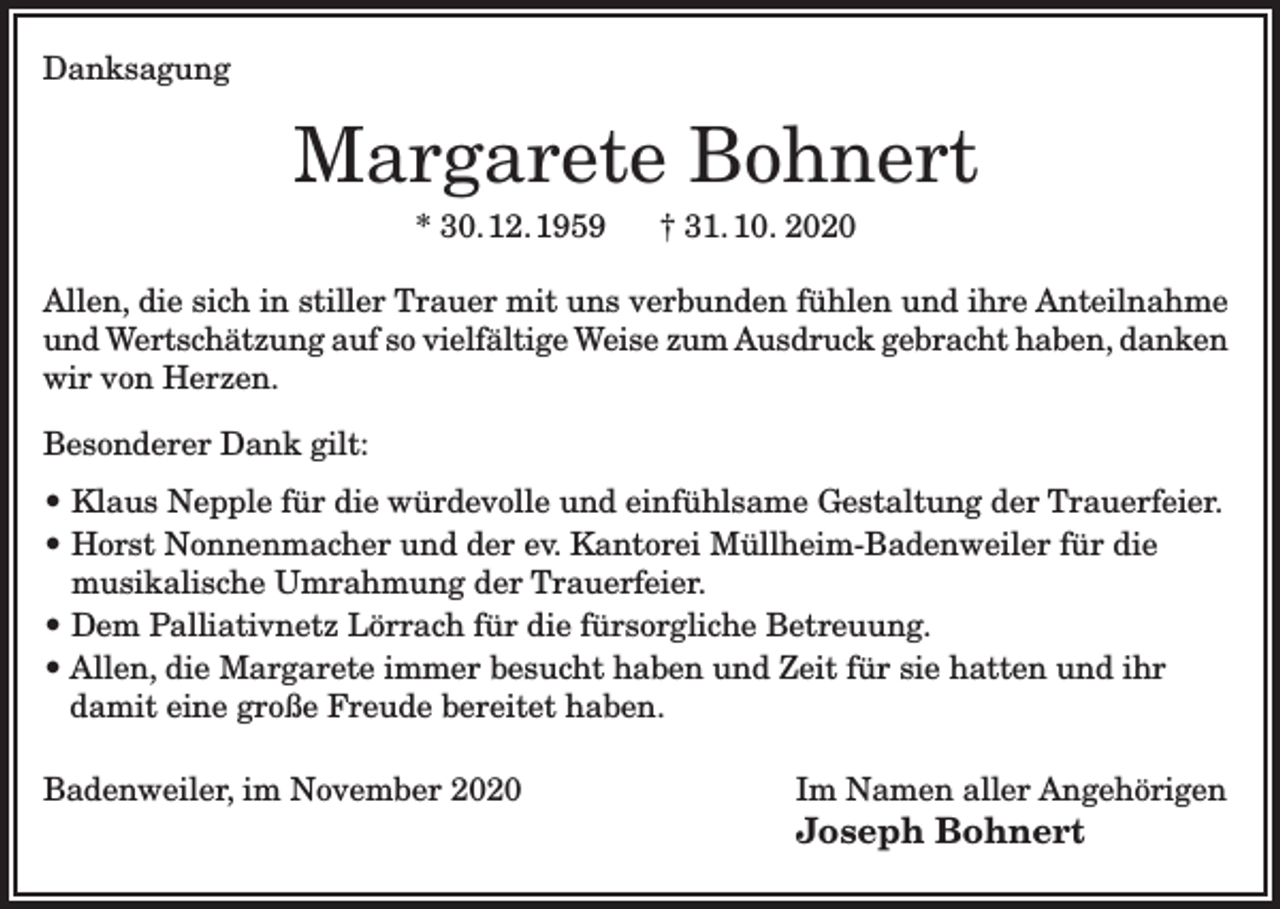 <p>Danksagung</p><p>Margarete Bohnert<br />* 30. 12. 1959</p><p>† 31. 10. 2020</p><p>Allen, die sich in stiller Trauer mit uns verbunden fühlen und ihre Anteilnahme<br />und Wertschätzung auf so vielfältige Weise zum Ausdruck gebracht haben, danken<br />wir von Herzen.<br />Besonderer Dank gilt:<br />• Klaus Nepple für die würdevolle und einfühlsame Gestaltung der Trauerfeier.<br />• Horst Nonnenmacher und der ev. Kantorei Müllheim-Badenweiler für die<br />musikalische Umrahmung der Trauerfeier.<br />• Dem Palliativnetz Lörrach für die fürsorgliche Betreuung.<br />• Allen, die Margarete immer besucht haben und Zeit für sie hatten und ihr<br />damit eine große Freude bereitet haben.<br />Badenweiler, im November 2020</p><p>Im Namen aller Angehörigen</p><p>Joseph Bohnert</p>