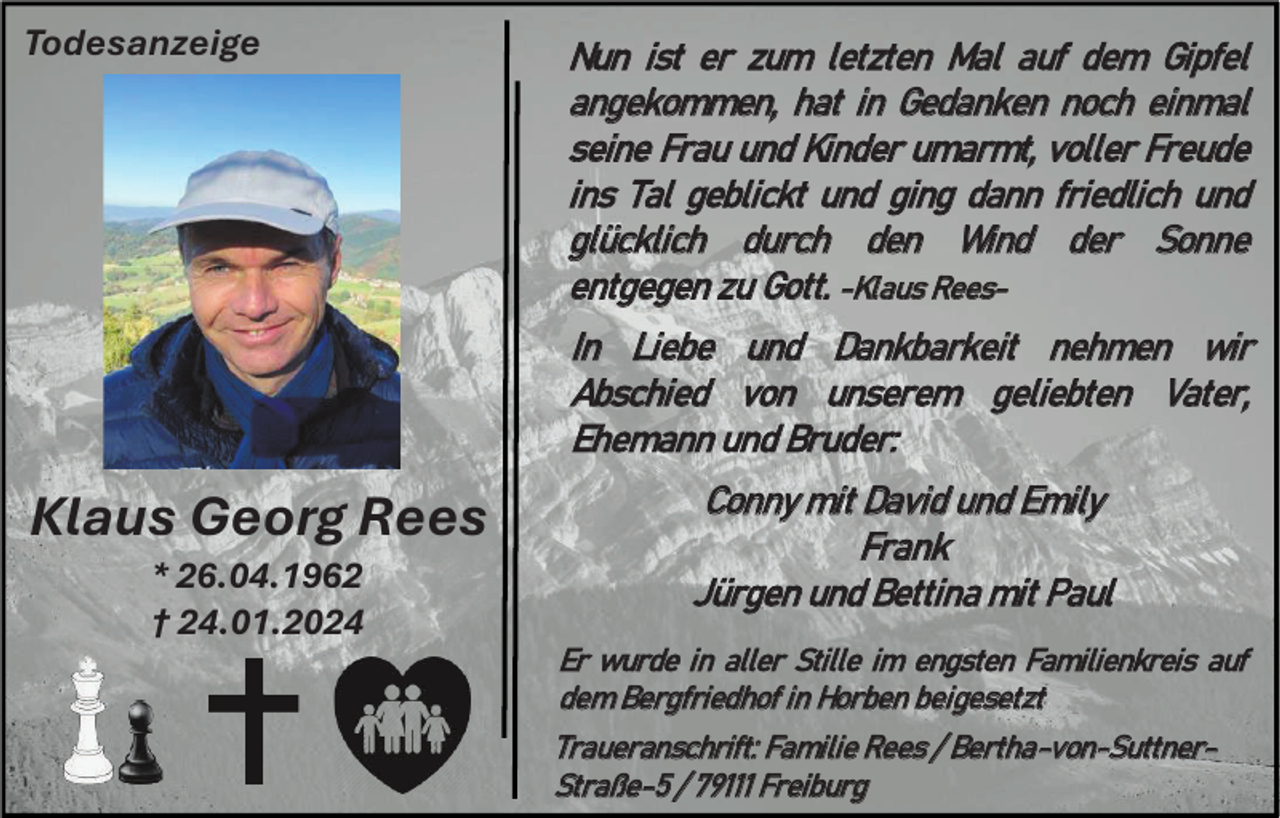 <p>Todesanzeige</p><p>Nun ist er zum letzten Mal auf dem Gipfel<br />angekommen, hat in Gedanken noch einmal<br />seine Frau und Kinder umarmt, voller Freude<br />ins Tal geblickt und ging dann friedlich und<br />glücklich durch den Wind der Sonne<br />entgegen zu Gott. -Klaus ReesIn Liebe und Dankbarkeit nehmen wir<br />Abschied von unserem geliebten Vater,<br />Ehemann und Bruder:</p><p>Klaus Georg Rees<br />* 26.04.1962<br />† 24.01.2024</p><p>Conny mit David und Emily<br />Fr a n k<br />Jürgen und Bettina mit Paul<br />Er wurde in aller Stille im engsten Familienkreis auf<br />dem Bergfriedhof in Horben beigesetzt<br />Traueranschrift: Familie Rees / Bertha -von-SuttnerStraße-5 / 79111 Freiburg</p>