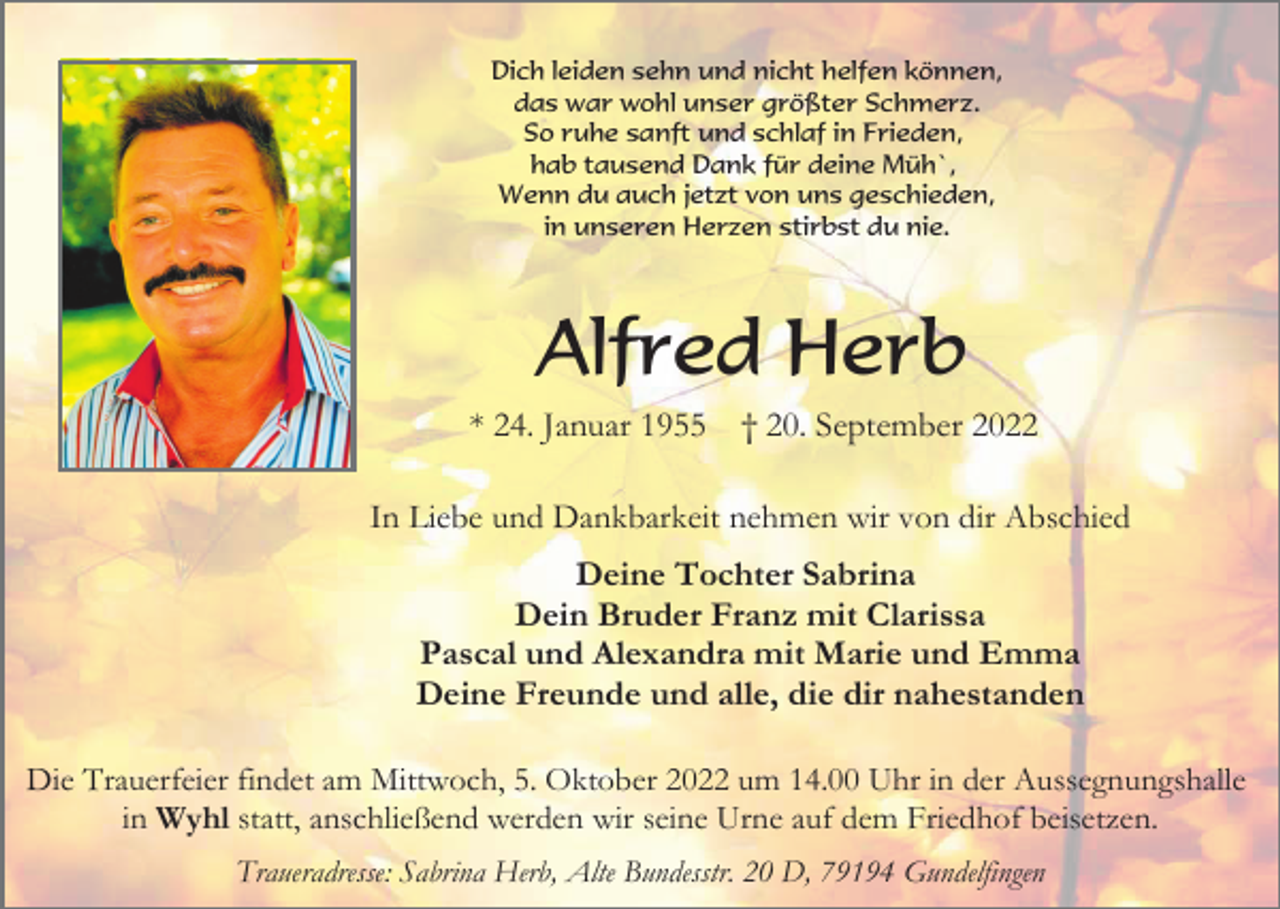 <p>Dich leiden sehn und nicht helfen können,<br />das war wohl unser größter Schmerz.<br />So ruhe sanft und schlaf in Frieden,<br />hab tausend Dank für deine Müh`,<br />Wenn du auch jetzt von uns geschieden,<br />in unseren Herzen stirbst du nie.</p><p>Alfred Herb<br />* 24. Januar 1955</p><p>† 20. September 2022</p><p>In Liebe und Dankbarkeit nehmen wir von dir Abschied</p><p>Deine Tochter Sabrina<br />Dein Bruder Franz mit Clarissa<br />Pascal und Alexandra mit Marie und Emma<br />Deine Freunde und alle, die dir nahestanden<br />Die Trauerfeier findet am Mittwoch, 5. Oktober 2022 um 14.00 Uhr in der Aussegnungshalle<br />in Wyhl statt, anschließend werden wir seine Urne auf dem Friedhof beisetzen.<br />Traueradresse: Sabrina Herb, Alte Bundesstr. 20 D, 79194 Gundelfingen</p>