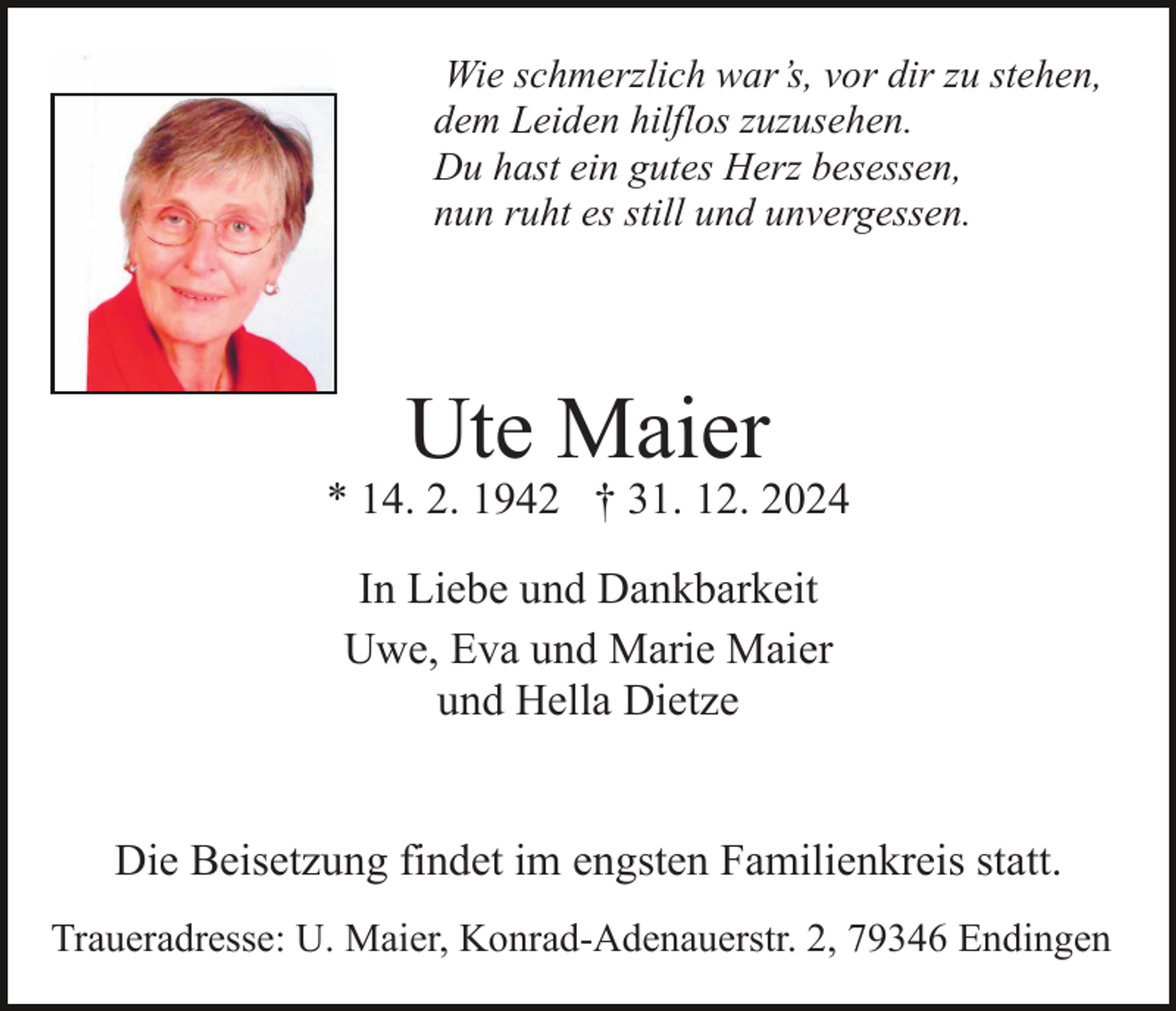 <p>Wie schmerzlich war’s, vor dir zu stehen,<br />dem Leiden hilflos zuzusehen.<br />Du hast ein gutes Herz besessen,<br />nun ruht es still und unvergessen.</p><p>Ute Maier</p><p>* 14. 2. 1942 † 31. 12. 2024<br />In Liebe und Dankbarkeit<br />Uwe, Eva und Marie Maier<br />und Hella Dietze<br />Die Beisetzung findet im engsten Familienkreis statt.<br />Traueradresse: U. Maier, Konrad-Adenauerstr. 2, 79346 Endingen</p>