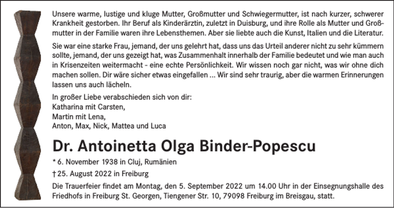 <p>Unsere warme, lustige und kluge Mutter, Großmutter und Schwiegermutter, ist nach kurzer, schwerer<br />Krankheit gestorben. Ihr Beruf als Kinderärztin, zuletzt in Duisburg, und ihre Rolle als Mutter und Großmutter in der Familie waren ihre Lebensthemen. Aber sie liebte auch die Kunst, Italien und die Literatur.<br />Sie war eine starke Frau, jemand, der uns gelehrt hat, dass uns das Urteil anderer nicht zu sehr kümmern<br />sollte, jemand, der uns gezeigt hat, was Zusammenhalt innerhalb der Familie bedeutet und wie man auch<br />in Krisenzeiten weitermacht - eine echte Persönlichkeit. Wir wissen noch gar nicht, was wir ohne dich<br />machen sollen. Dir wäre sicher etwas eingefallen ... Wir sind sehr traurig, aber die warmen Erinnerungen<br />lassen uns auch lächeln.<br />In großer Liebe verabschieden sich von dir:<br />Katharina mit Carsten,<br />Martin mit Lena,<br />Anton, Max, Nick, Mattea und Luca</p><p>Dr. Antoinetta Olga Binder-Popescu<br />* 6. November 1938 in Cluj, Rumänien<br />† 25. August 2022 in Freiburg<br />Die Trauerfeier findet am Montag, den 5. September 2022 um 14.00 Uhr in der Einsegnungshalle des<br />Friedhofs in Freiburg St. Georgen, Tiengener Str. 10, 79098 Freiburg im Breisgau, statt.</p>