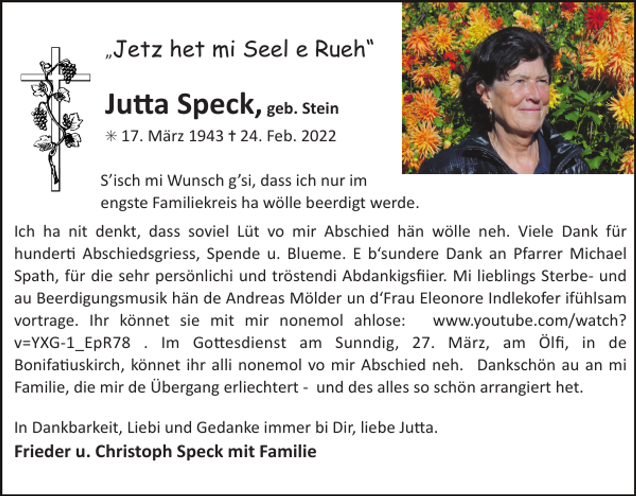 <p>Tod024.tif</p><p>Tod025.tif</p><p>„Jetz</p><p>het mi Seel e Rueh“</p><p>Ju#a Speck, geb. Stein<br />✳ 17. März 1943 ✝ 24. Feb. 2022</p><p>Tod029.eps</p><p>S’isch mi Wunsch g’si, dass ich nur im<br />engste<br />Familiekreis ha wölle beerdigt werde.<br />Tod030.eps</p><p>Ich ha nit denkt, dass soviel Lüt vo mir Abschied hän wölle neh. Viele Dank für<br />hunderN Abschiedsgriess,60Spende u. Blueme. E b‘sundere Dank an Pfarrer Michael<br />TRAUERANZEIGEN<br />Spath, für die sehr persönlichi und tröstendi Abdankigsﬁier. Mi lieblings Sterbe- und<br />au Beerdigungsmusik hän de Andreas Mölder un d‘Frau Eleonore Indlekofer ifühlsam<br />vortrage. Ihr könnet sie mit mir nonemol ahlose:<br />www.youtube.com/watch?<br />v=YXG-1_EpR78 . Im Goaesdienst am Sunndig, 27. März, am Ölﬁ, in de<br />BonifaNuskirch, könnet ihr alli nonemol vo mir Abschied neh. Dankschön au an mi<br />Familie, die mir de Übergang erliechtert - und des alles so schön arrangiert het.<br />(Stand 05/05)</p><p>In Dankbarkeit, Liebi und Gedanke immer bi Dir, liebe Juaa.</p><p>Frieder u. Christoph Speck mit Familie</p>