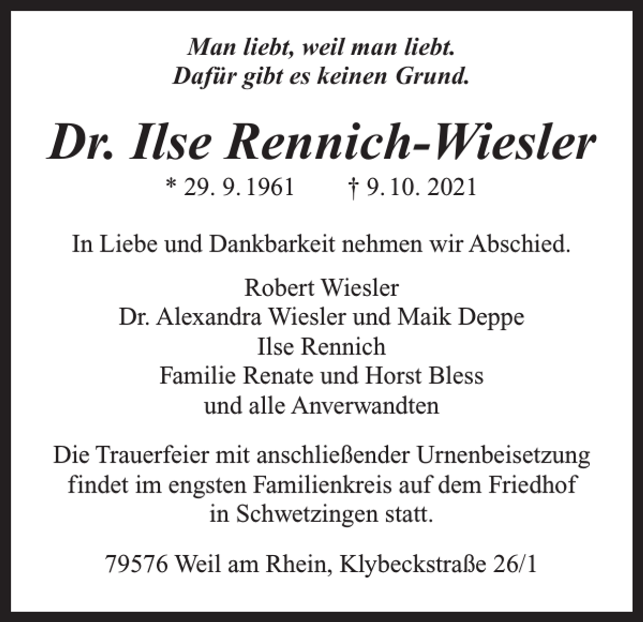 <p>Man liebt, weil man liebt.<br />Dafür gibt es keinen Grund.</p><p>Dr. Ilse Rennich-Wiesler<br />* 29. 9. 1961 † 9. 10. 2021</p><p>In Liebe und Dankbarkeit nehmen wir Abschied.<br />Robert Wiesler<br />Dr. Alexandra Wiesler und Maik Deppe<br />Ilse Rennich<br />Familie Renate und Horst Bless<br />und alle Anverwandten<br />Die Trauerfeier mit anschließender Urnenbeisetzung<br />findet im engsten Familienkreis auf dem Friedhof<br />in Schwetzingen statt.<br />79576 Weil am Rhein, Klybeckstraße 26/1</p>