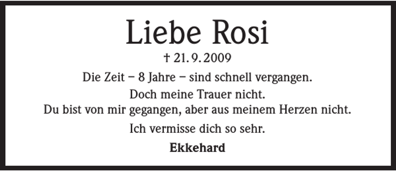 <p>Liebe Rosi</p><p>† 21. 9. 2009<br />Die Zeit – 8 Jahre – sind schnell vergangen.<br />Doch meine Trauer nicht.<br />Du bist von mir gegangen, aber aus meinem Herzen nicht.<br />Ich vermisse dich so sehr.<br />Ekkehard</p>