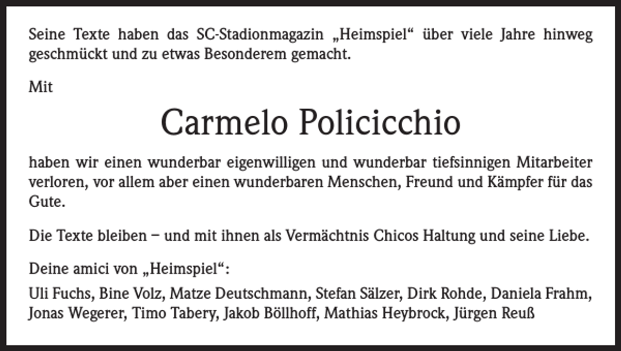 <p>Seine Texte haben das SC-Stadionmagazin „Heimspiel“ über viele Jahre hinweg<br />­geschmückt und zu etwas Besonderem gemacht.<br />Mit</p><p>Carmelo Policicchio<br />haben wir einen wunderbar eigenwilligen und wunderbar tiefsinnigen Mitarbeiter<br />­verloren, vor allem aber einen wunderbaren Menschen, Freund und Kämpfer für das<br />Gute.<br />Die Texte bleiben – und mit ihnen als Vermächtnis Chicos Haltung und seine Liebe.<br />Deine amici von „Heimspiel“:<br />Uli Fuchs, Bine Volz, Matze Deutschmann, Stefan Sälzer, Dirk Rohde, Daniela Frahm,<br />Jonas Wegerer, Timo Tabery, Jakob Böllhoff, Mathias Heybrock, Jürgen Reuß</p>