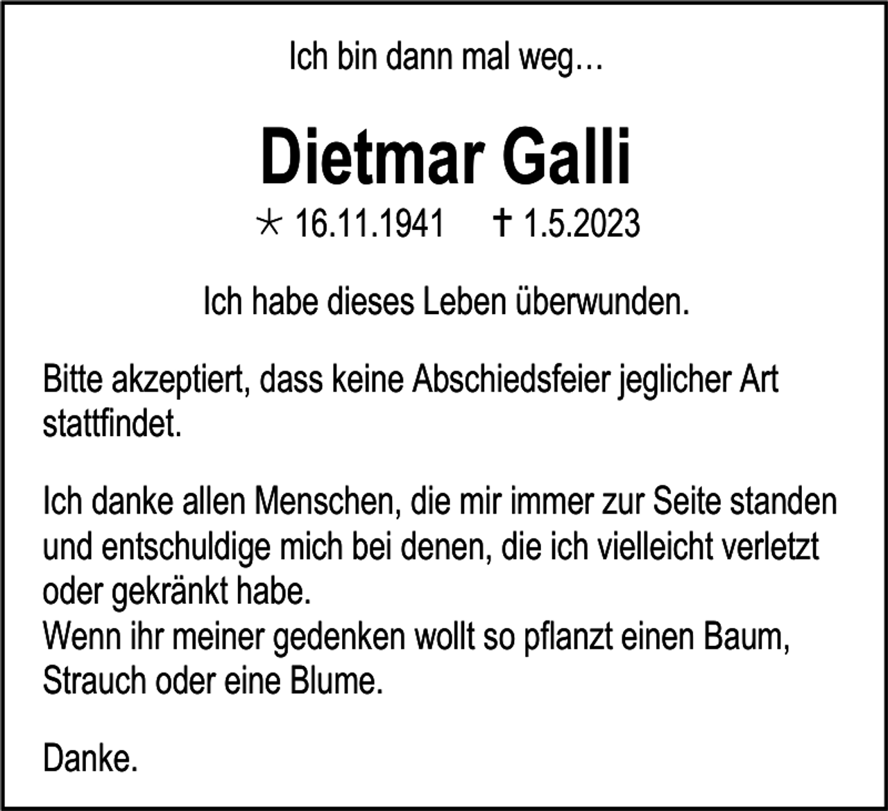 <p>Ich bin dann mal weg…</p><p>Dietmar Galli<br /> 16.11.1941</p><p> 1.5.2023</p><p>Ich habe dieses Leben überwunden.<br />Bitte akzeptiert, dass keine Abschiedsfeier jeglicher Art<br />stattfindet.<br />Ich danke allen Menschen, die mir immer zur Seite standen<br />und entschuldige mich bei denen, die ich vielleicht verletzt<br />oder gekränkt habe.<br />Wenn ihr meiner gedenken wollt so pflanzt einen Baum,<br />Strauch oder eine Blume.<br />Danke.</p>