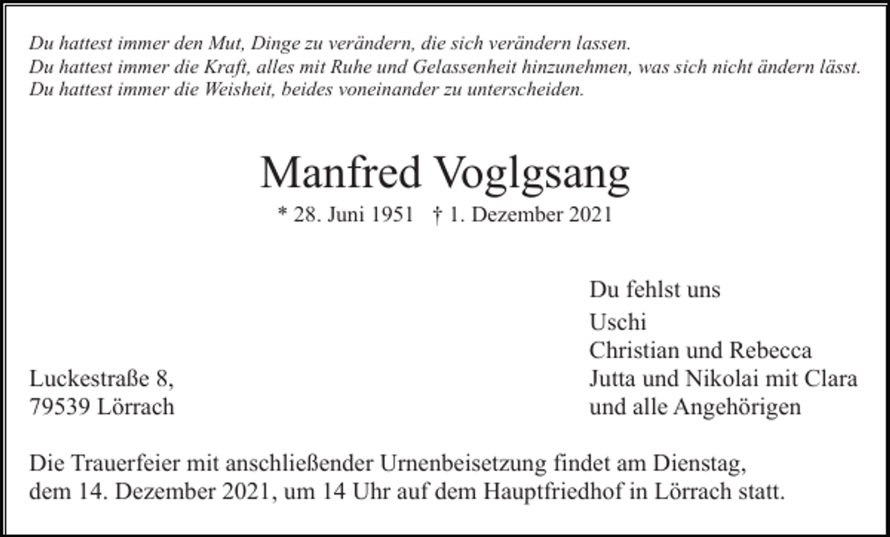 <p>Du hattest immer den Mut, Dinge zu verändern, die sich verändern lassen.<br />Du hattest immer die Kraft, alles mit Ruhe und Gelassenheit hinzunehmen, was sich nicht ändern lässt.<br />Du hattest immer die Weisheit, beides voneinander zu unterscheiden.</p><p>Manfred Voglgsang<br />* 28. Juni 1951 † 1. Dezember 2021</p><p>Luckestraße 8,<br />79539 Lörrach</p><p>Du fehlst uns<br />Uschi<br />Christian und Rebecca<br />Jutta und Nikolai mit Clara<br />und alle Angehörigen</p><p>Die Trauerfeier mit anschließender Urnenbeisetzung findet am Dienstag,<br />dem 14. Dezember 2021, um 14 Uhr auf dem Hauptfriedhof in Lörrach statt.</p>