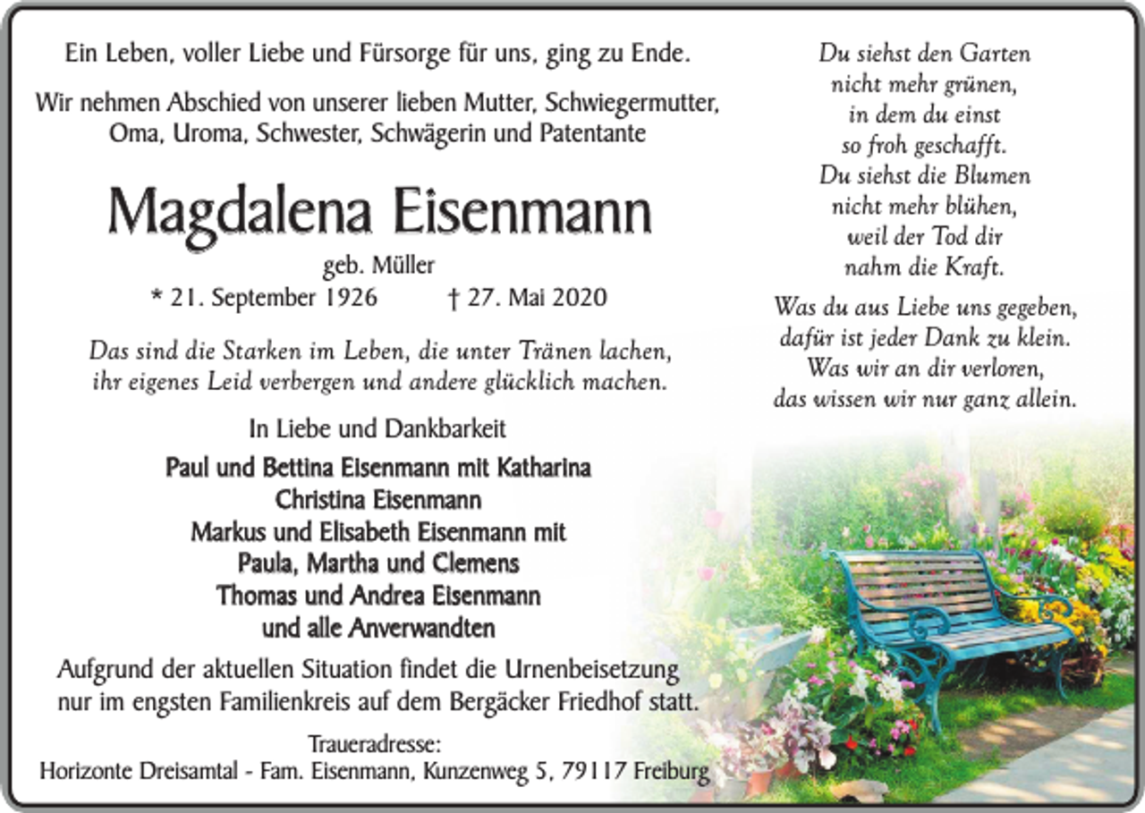 <p>Ein Leben, voller Liebe und Fürsorge für uns, ging zu Ende.<br />Wir nehmen Abschied von unserer lieben Mutter, Schwiegermutter,<br />Oma, Uroma, Schwester, Schwägerin und Patentante</p><p>Magdalena Eisenmann<br />geb. Müller<br />* 21. September 1926<br />† 27. Mai 2020</p><p>Das sind die Starken im Leben, die unter Tränen lachen,<br />ihr eigenes Leid verbergen und andere glücklich machen.<br />In Liebe und Dankbarkeit<br />Paul und Bettina Eisenmann mit Katharina<br />Christina Eisenmann<br />Markus und Elisabeth Eisenmann mit<br />Paula, Martha und Clemens<br />Thomas und Andrea Eisenmann<br />und alle Anverwandten<br />Aufgrund der aktuellen Situation findet die Urnenbeisetzung<br />nur im engsten Familienkreis auf dem Bergäcker Friedhof statt.<br />Traueradresse:<br />Horizonte Dreisamtal - Fam. Eisenmann, Kunzenweg 5, 79117 Freiburg</p><p>Du siehst den Garten<br />nicht mehr grünen,<br />in dem du einst<br />so froh geschafft.<br />Du siehst die Blumen<br />nicht mehr blühen,<br />weil der Tod dir<br />nahm die Kraft.<br />Was du aus Liebe uns gegeben,<br />dafür ist jeder Dank zu klein.<br />Was wir an dir verloren,<br />das wissen wir nur ganz allein.</p>