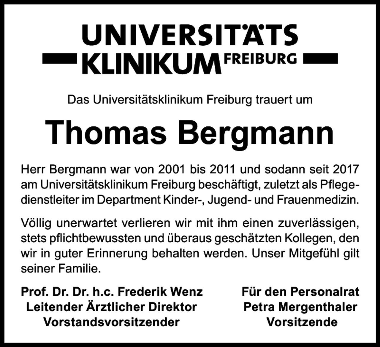 <p>Das Universitätsklinikum Freiburg trauert um</p><p>Thomas Bergmann<br />Herr Bergmann war von 2001 bis 2011 und sodann seit 2017<br />am Universitätsklinikum Freiburg beschäftigt, zuletzt als Pflegedienstleiter im Department Kinder-, Jugend- und Frauenmedizin.<br />Völlig unerwartet verlieren wir mit ihm einen zuverlässigen,<br />stets pflichtbewussten und überaus geschätzten Kollegen, den<br />wir in guter Erinnerung behalten werden. Unser Mitgefühl gilt<br />seiner Familie.<br />rof. Dr. Dr. h.c. Frederik Wenz<br />P<br />Leitender Ärztlicher Direktor</p><p>Vorstandsvorsitzender</p><p>Für den Personalrat<br />Petra Mergenthaler<br />Vorsitzende</p>