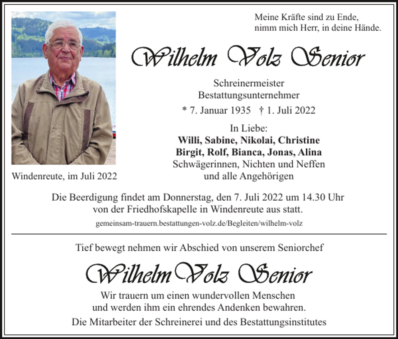 <p>Meine Kräfte sind zu Ende,<br />nimm mich Herr, in deine Hände.</p><p>Schreinermeister<br />Bestattungsunternehmer<br />* 7. Januar 1935 † 1. Juli 2022</p><p>Windenreute, im Juli 2022</p><p>In Liebe:<br />Willi, Sabine, Nikolai, Christine<br />Birgit, Rolf, Bianca, Jonas, Alina<br />Schwägerinnen, Nichten und Neffen<br />und alle Angehörigen</p><p>Die Beerdigung findet am Donnerstag, den 7. Juli 2022 um 14.30 Uhr<br />von der Friedhofskapelle in Windenreute aus statt.<br />gemeinsam-trauern.bestattungen-volz.de/Begleiten/wilhelm-​vo​lz</p><p>Tief bewegt nehmen wir Abschied von unserem Seniorchef</p><p>Wir trauern um einen wundervollen Menschen<br />und werden ihm ein ehrendes Andenken bewahren.<br />Die Mitarbeiter der Schreinerei und des Bestattungsinstitutes</p>