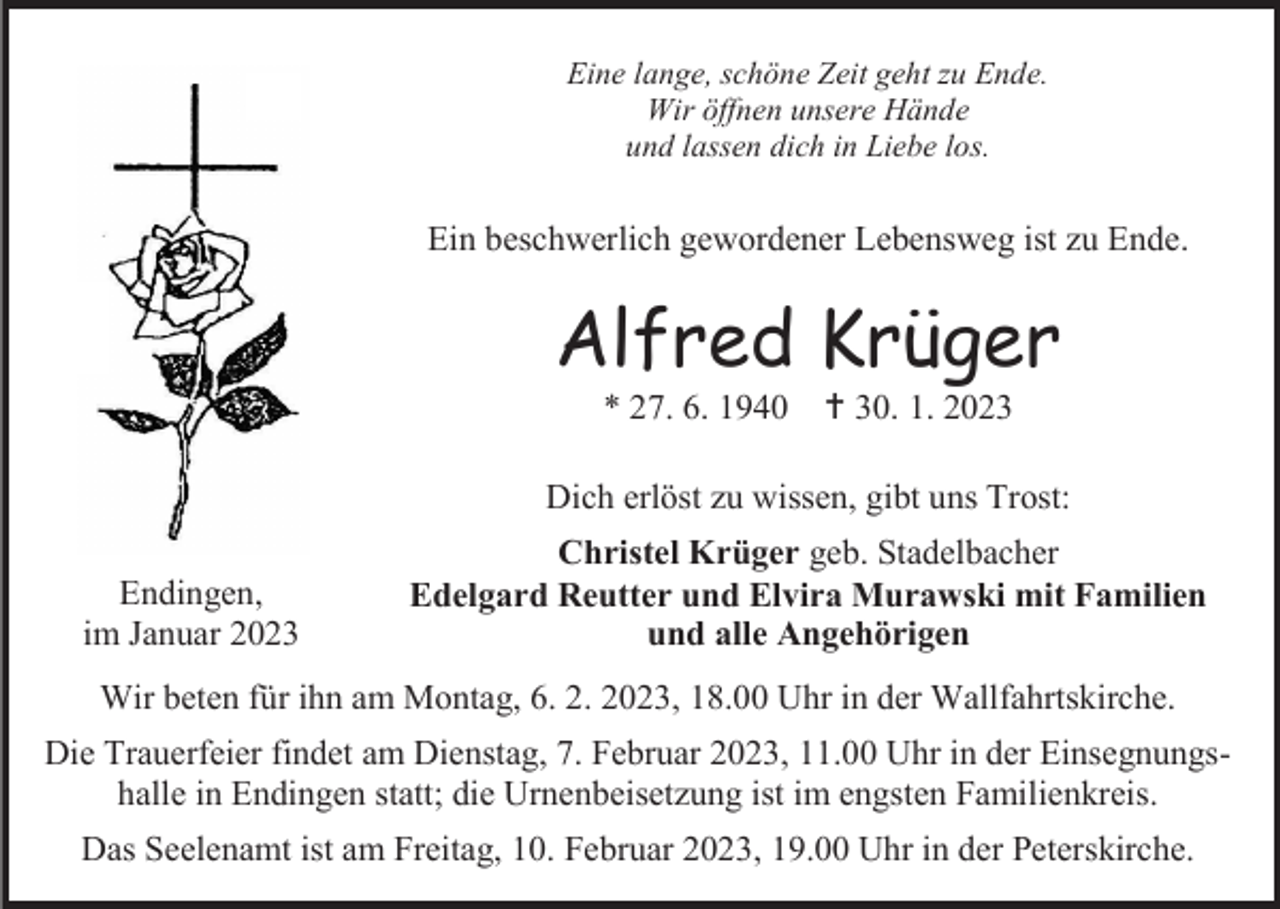 <p>Eine lange, schöne Zeit geht zu Ende.<br />Wir öffnen unsere Hände<br />und lassen dich in Liebe los.</p><p>Ein beschwerlich gewordener Lebensweg ist zu Ende.</p><p>Alfred Krüger<br />* 27. 6. 1940</p><p>† 30. 1. 2023</p><p>Dich erlöst zu wissen, gibt uns Trost:<br />Endingen,<br />im Januar 2023</p><p>Christel Krüger geb. Stadelbacher<br />Edelgard Reutter und Elvira Murawski mit Familien<br />und alle Angehörigen</p><p>Wir beten für ihn am Montag, 6. 2. 2023, 18.00 Uhr in der Wallfahrtskirche.<br />Die Trauerfeier findet am Dienstag, 7. Februar 2023, 11.00 Uhr in der Einsegnungshalle in Endingen statt; die Urnenbeisetzung ist im engsten Familienkreis.<br />Das Seelenamt ist am Freitag, 10. Februar 2023, 19.00 Uhr in der Peterskirche.</p>