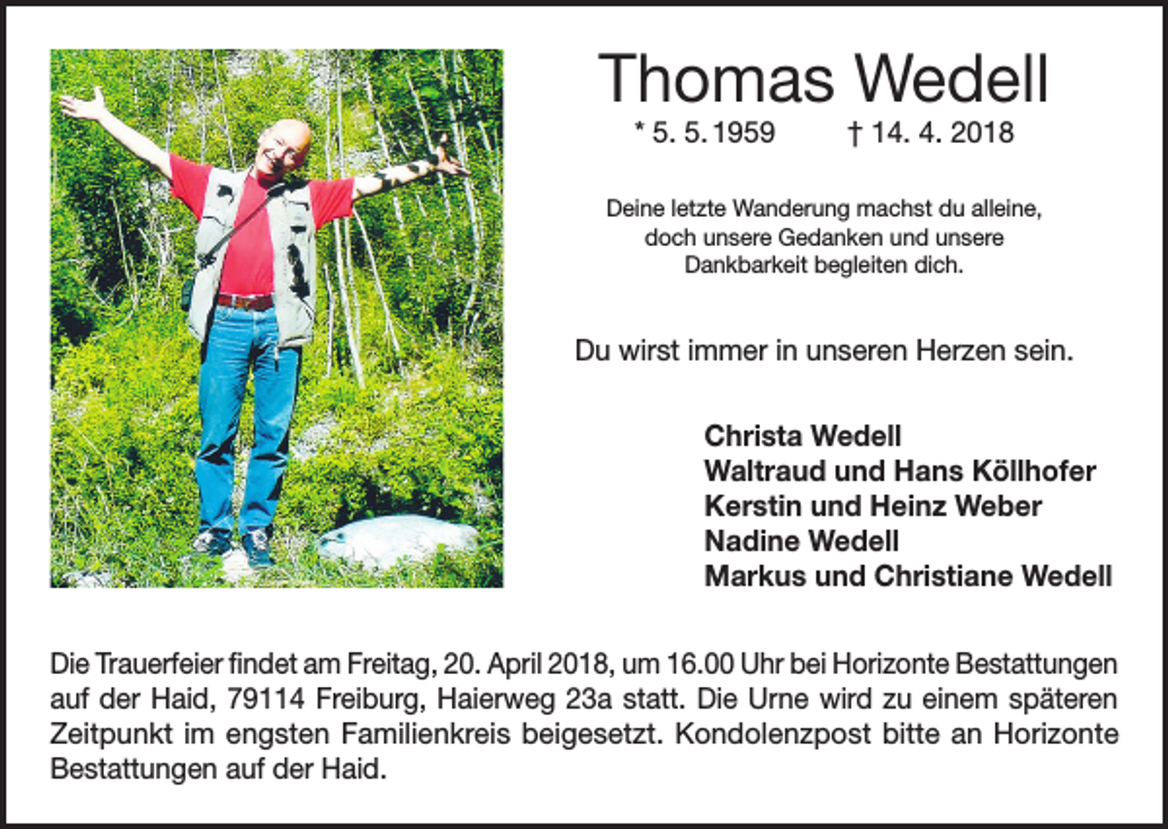 <p>Thomas Wedell<br />* 5. 5. 1959</p><p>† 14. 4. 2018</p><p>Deine letzte Wanderung machst du alleine,<br />doch unsere Gedanken und unsere<br />Dankbarkeit begleiten dich.</p><p>Du wirst immer in unseren Herzen sein.<br />Christa Wedell<br />Waltraud und Hans Köllhofer<br />Kerstin und Heinz Weber<br />Nadine Wedell<br />Markus und Christiane Wedell<br />Die Trauerfeier findet am Freitag, 20. April 2018, um 16.00 Uhr bei Horizonte Bestattungen<br />auf der Haid, 79114 Freiburg, Haierweg 23a statt. Die Urne wird zu einem späteren<br />Zeitpunkt im engsten Familienkreis beigesetzt. Kondolenzpost bitte an Horizonte<br />Bestattungen auf der Haid.</p>