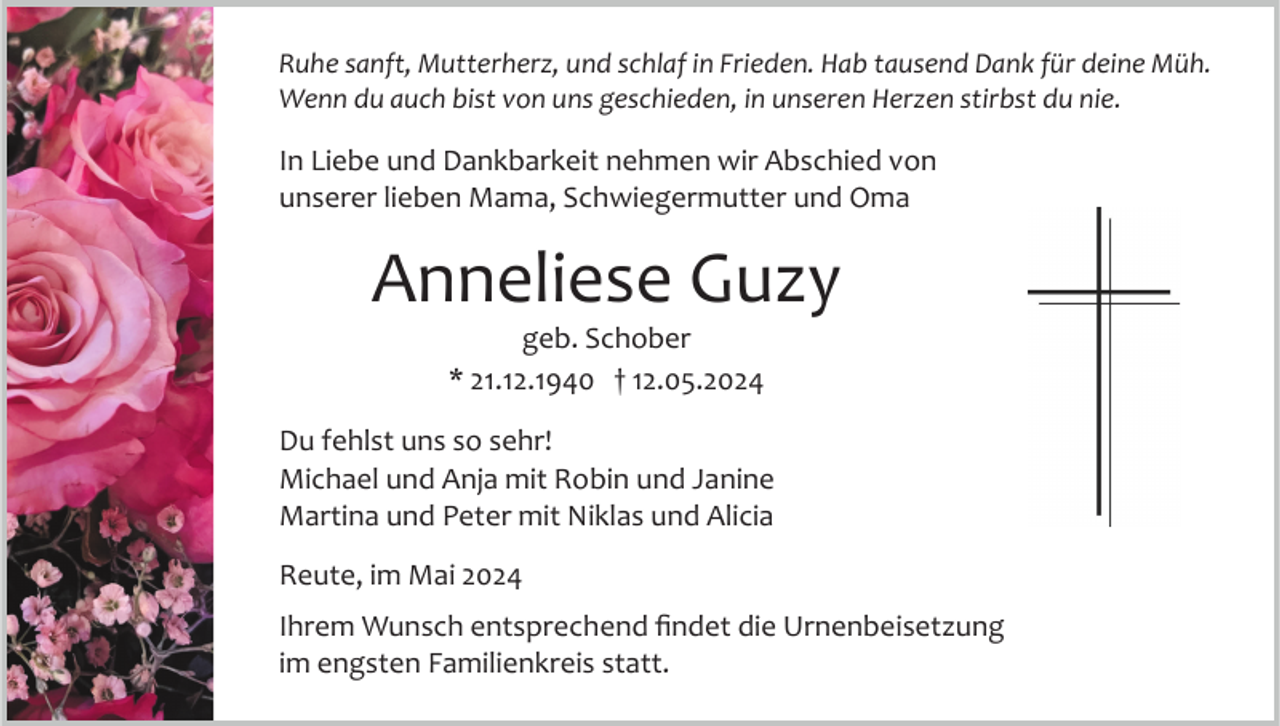 <p>Ruhe sanft, Mutterherz, und schlaf in Frieden. Hab tausend Dank für deine Müh.<br />Wenn du auch bist von uns geschieden, in unseren Herzen stirbst du nie.</p><p>In Liebe und Dankbarkeit nehmen wir Abschied von<br />unserer lieben Mama, Schwiegermutter und Oma</p><p>Anneliese Guzy<br />geb. Schober<br />* 21.12.1940 † 12.05.2024<br />Du fehlst uns so sehr!<br />Michael und Anja mit Robin und Janine<br />Martina und Peter mit Niklas und Alicia<br />Reute, im Mai 2024<br />Ihrem Wunsch entsprechend ﬁndet die Urnenbeisetzung<br />im engsten Familienkreis statt.</p>