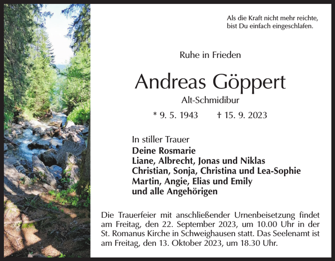 <p>Als die Kraft nicht mehr reichte,<br />bist Du einfach eingeschlafen.</p><p>Ruhe in Frieden</p><p>Andreas Göppert<br />Alt-Schmidibur</p><p>* 9. 5. 1943 † 15. 9. 2023<br />In stiller Trauer<br />Deine Rosmarie<br />Liane, Albrecht, Jonas und Niklas<br />Christian, Sonja, Christina und Lea-Sophie<br />Martin, Angie, Elias und Emily<br />und alle Angehörigen<br />Die Trauerfeier mit anschließender Urnenbeisetzung findet<br />am Freitag, den 22. September 2023, um 10.00 Uhr in der<br />St. Romanus Kirche in Schweighausen statt. Das Seelenamt ist<br />am Freitag, den 13. Oktober 2023, um 18.30 Uhr.</p>
