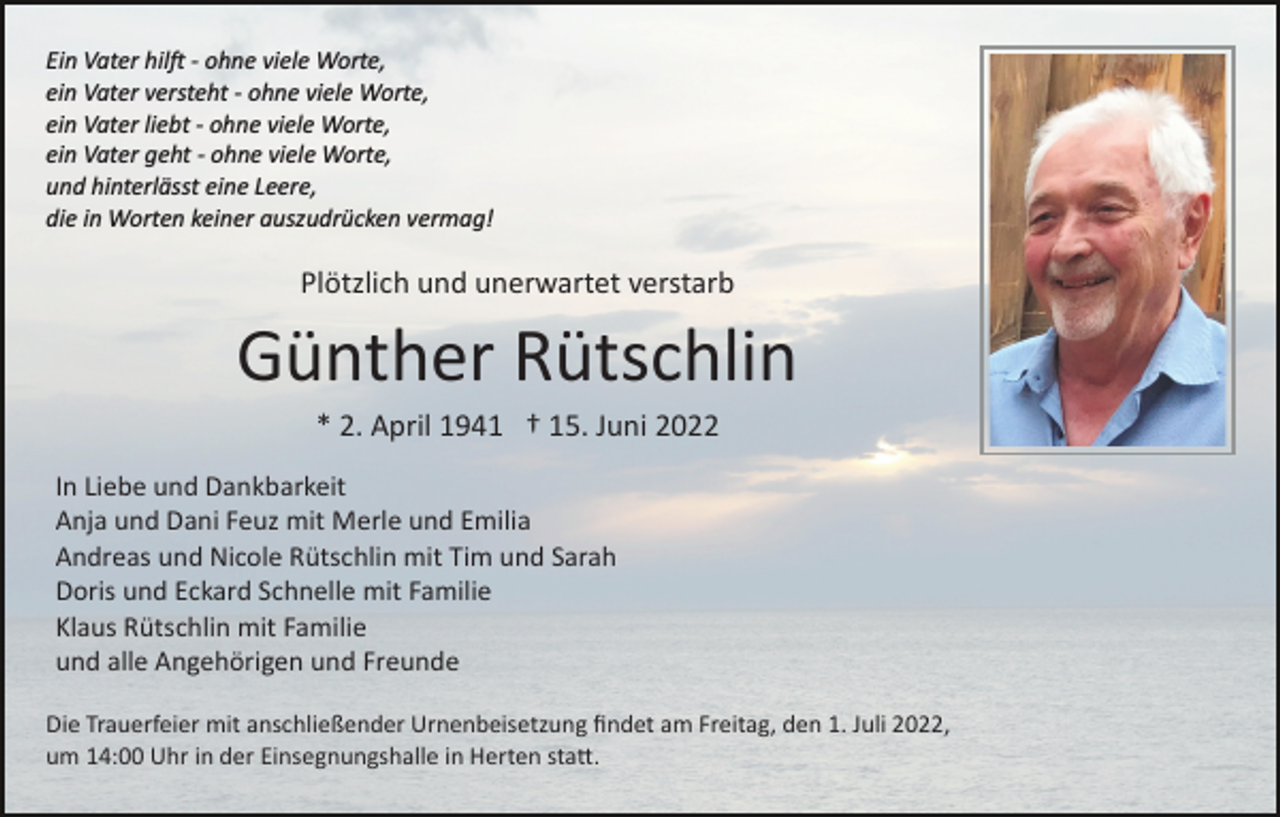 <p>Ein Vater hil� ­ ohne viele Worte,<br />ein Vater versteht ­ ohne viele Worte,<br />ein Vater liebt ­ ohne viele Worte,<br />ein Vater geht ­ ohne viele Worte,<br />und hinterlässt eine Leere,<br />die in Worten keiner auszudrücken vermag!</p><p>Plötzlich und unerwartet verstarb</p><p>Günther Rütschlin<br />* 2. April 1941 † 15. Juni 2022<br />In Liebe und Dankbarkeit<br />Anja und Dani Feuz mit Merle und Emilia<br />Andreas und Nicole Rütschlin mit Tim und Sarah<br />Doris und Eckard Schnelle mit Familie<br />Klaus Rütschlin mit Familie<br />und alle Angehörigen und Freunde<br />Die Trauerfeier mit anschließender Urnenbeisetzung ﬁndet am Freitag, den 1. Juli 2022,<br />um 14:00 Uhr in der Einsegnungshalle in Herten sta�.</p>