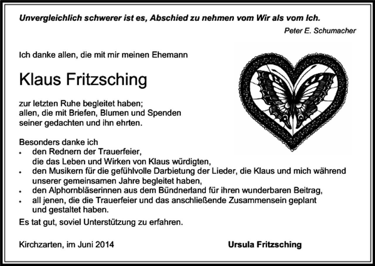 <p>Unvergleichlich schwerer ist es, Abschied zu nehmen vom Wir als vom Ich.<br />Peter E. Schumacher</p><p>Ich danke allen, die mit mir meinen Ehemann</p><p>Klaus Fritzsching<br />zur letzten Ruhe begleitet haben;<br />allen, die mit Briefen, Blumen und Spenden<br />seiner gedachten und ihn ehrten.<br />Besonders danke ich<br />den Rednern der Trauerfeier,<br />die das Leben und Wirken von Klaus würdigten,</p><p>den Musikern für die gefühlvolle Darbietung der Lieder, die Klaus und mich während<br />unserer gemeinsamen Jahre begleitet haben,</p><p>den Alphornbläserinnen aus dem Bündnerland für ihren wunderbaren Beitrag,</p><p>all jenen, die die Trauerfeier und das anschließende Zusammensein geplant<br />und gestaltet haben.<br />Es tat gut, soviel Unterstützung zu erfahren.</p><p>Kirchzarten, im Juni 2014</p><p>Ursula Fritzsching</p>
