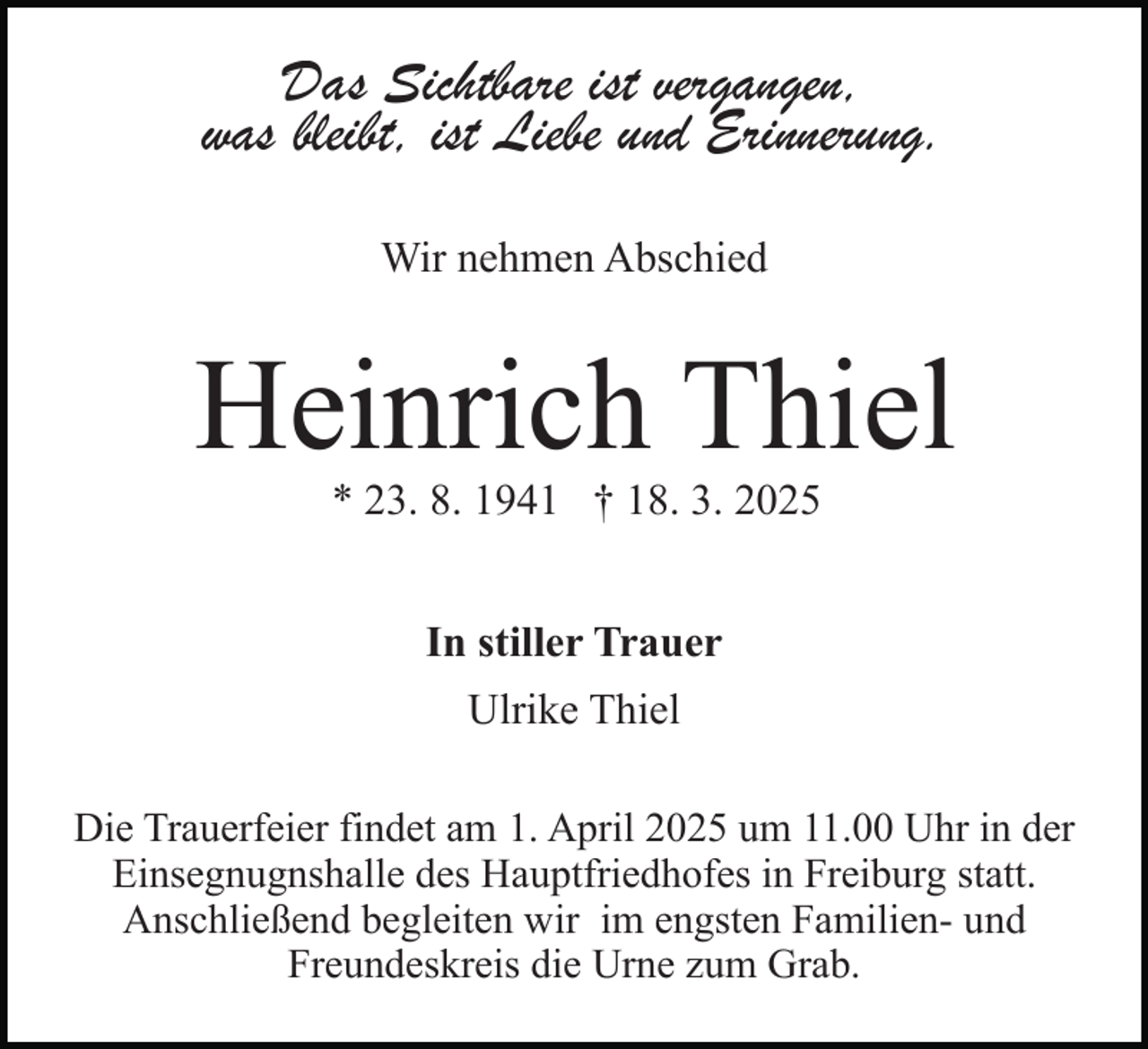 <p>Das Sichtbare ist vergangen,<br />was bleibt, ist Liebe und Erinnerung.<br />Wir nehmen Abschied</p><p>Heinrich Thiel<br />* 23. 8. 1941 † 18. 3. 2025<br />In stiller Trauer<br />Ulrike Thiel<br />Die Trauerfeier findet am 1. April 2025 um 11.00 Uhr in der<br />Einsegnugnshalle des Hauptfriedhofes in Freiburg statt.<br />Anschließend begleiten wir im engsten Familien- und<br />Freundeskreis die Urne zum Grab.</p>