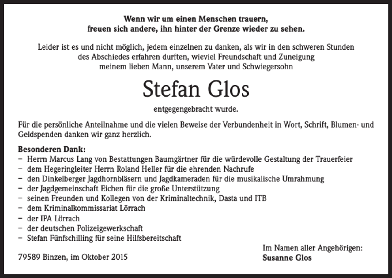 <p>Wenn wir um einen Menschen trauern,<br />freuen sich andere, ihn hinter der Grenze wieder zu sehen.<br />Leider ist es und nicht möglich, jedem einzelnen zu danken, als wir in den schweren Stunden<br />des Abschiedes erfahren durften, wieviel Freundschaft und Zuneigung<br />meinem lieben Mann, unserem Vater und Schwiegersohn</p><p>Stefan Glos<br />entgegengebracht wurde.<br />Für die persönliche Anteilnahme und die vielen Beweise der Verbundenheit in Wort, Schrift, Blumen- und<br />Geldspenden danken wir ganz herzlich.<br />Besonderen Dank:<br />– Herrn Marcus Lang von Bestattungen Baumgärtner für die würdevolle Gestaltung der Trauerfeier<br />– dem Hegeringleiter Herrn Roland Heller für die ehrenden Nachrufe<br />– den Dinkelberger Jagdhornbläsern und Jagdkameraden für die musikalische Umrahmung<br />– der Jagdgemeinschaft Eichen für die große Unterstützung<br />– seinen Freunden und Kollegen von der Kriminaltechnik, Dasta und ITB<br />– dem Kriminalkommissariat Lörrach<br />– der IPA Lörrach<br />– der deutschen Polizeigewerkschaft<br />– Stefan Fünfschilling für seine Hilfsbereitschaft<br />Im Namen aller Angehörigen:<br />79589 Binzen, im Oktober 2015<br />Susanne Glos</p>