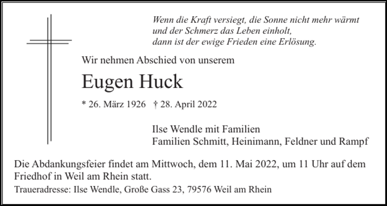 <p>Wenn die Kraft versiegt, die Sonne nicht mehr wärmt<br />und der Schmerz das Leben einholt,<br />dann ist der ewige Frieden eine Erlösung.</p><p>Wir nehmen Abschied von unserem</p><p>Eugen Huck<br />* 26. März 1926 † 28. April 2022</p><p>Ilse Wendle mit Familien<br />Familien Schmitt, Heinimann, Feldner und Rampf<br />Die Abdankungsfeier findet am Mittwoch, dem 11. Mai 2022, um 11 Uhr auf dem<br />Friedhof in Weil am Rhein statt.<br />Traueradresse: Ilse Wendle, Große Gass 23, 79576 Weil am Rhein</p>