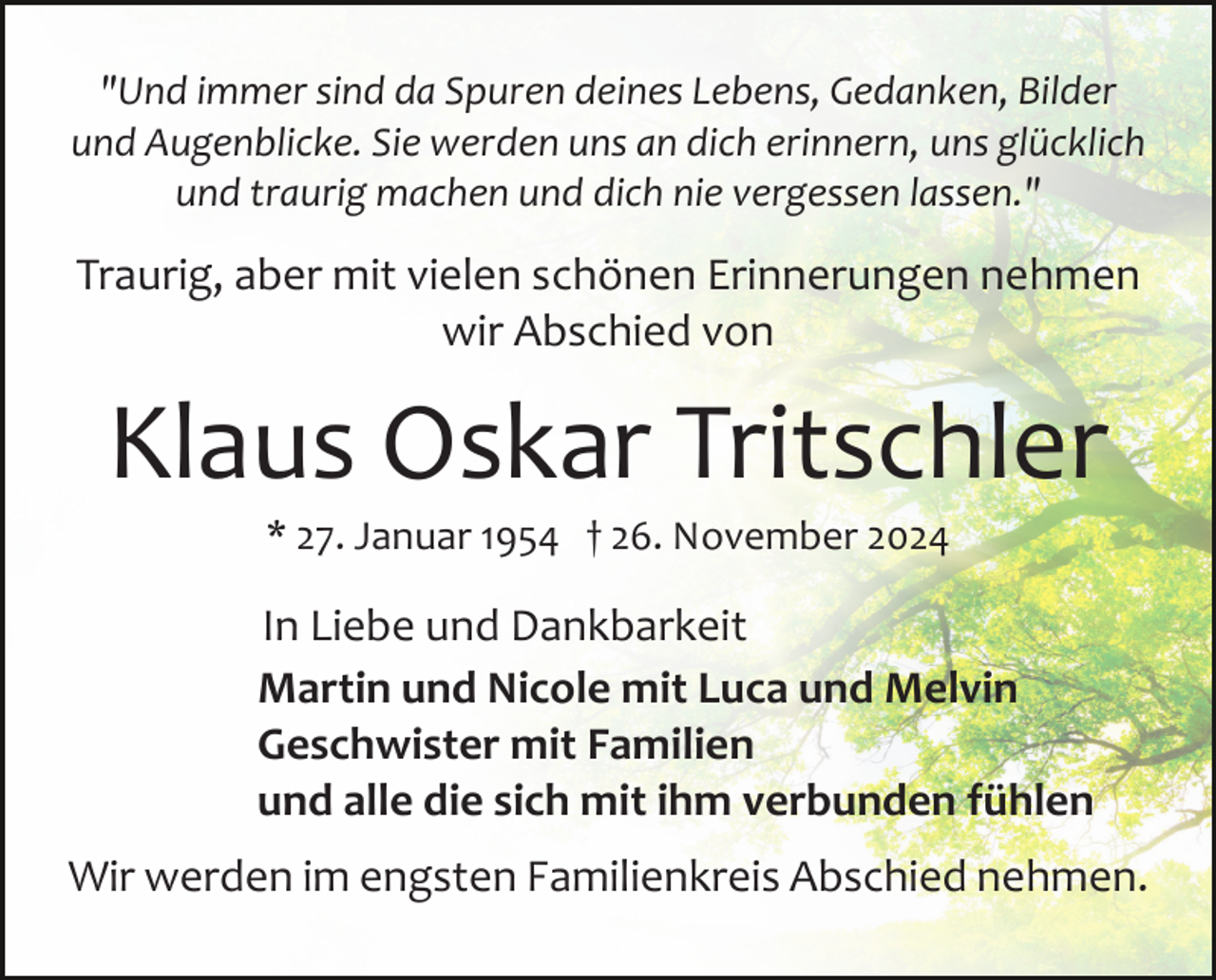 <p>"Und immer sind da Spuren deines Lebens, Gedanken, Bilder<br />und Augenblicke. Sie werden uns an dich erinnern, uns glücklich<br />und traurig machen und dich nie vergessen lassen."</p><p>Traurig, aber mit vielen schönen Erinnerungen nehmen<br />wir Abschied von</p><p>Klaus Oskar Tritschler<br />* 27. Januar 1954 † 26. November 2024</p><p>In Liebe und Dankbarkeit<br />Martin und Nicole mit Luca und Melvin<br />Geschwister mit Familien<br />und alle die sich mit ihm verbunden fühlen<br />Wir werden im engsten Familienkreis Abschied nehmen.</p>
