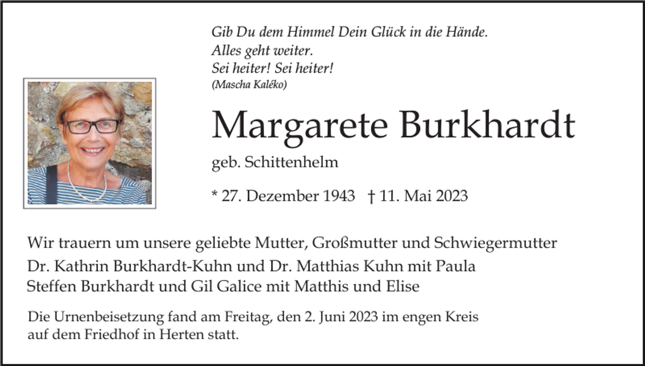 <p>Gib Du dem Himmel Dein Glück in die Hände.<br />Alles geht weiter.<br />Sei heiter! Sei heiter!<br />(Mascha Kaléko)</p><p>Margarete Burkhardt<br />geb. Schittenhelm<br />* 27. Dezember 1943 † 11. Mai 2023<br />Wir trauern um unsere geliebte Mutter, Großmutter und Schwiegermutter<br />Dr. Kathrin Burkhardt-Kuhn und Dr. Matthias Kuhn mit Paula<br />Steffen Burkhardt und Gil Galice mit Matthis und Elise<br />Die Urnenbeisetzung fand am Freitag, den 2. Juni 2023 im engen Kreis<br />auf dem Friedhof in Herten statt.</p>