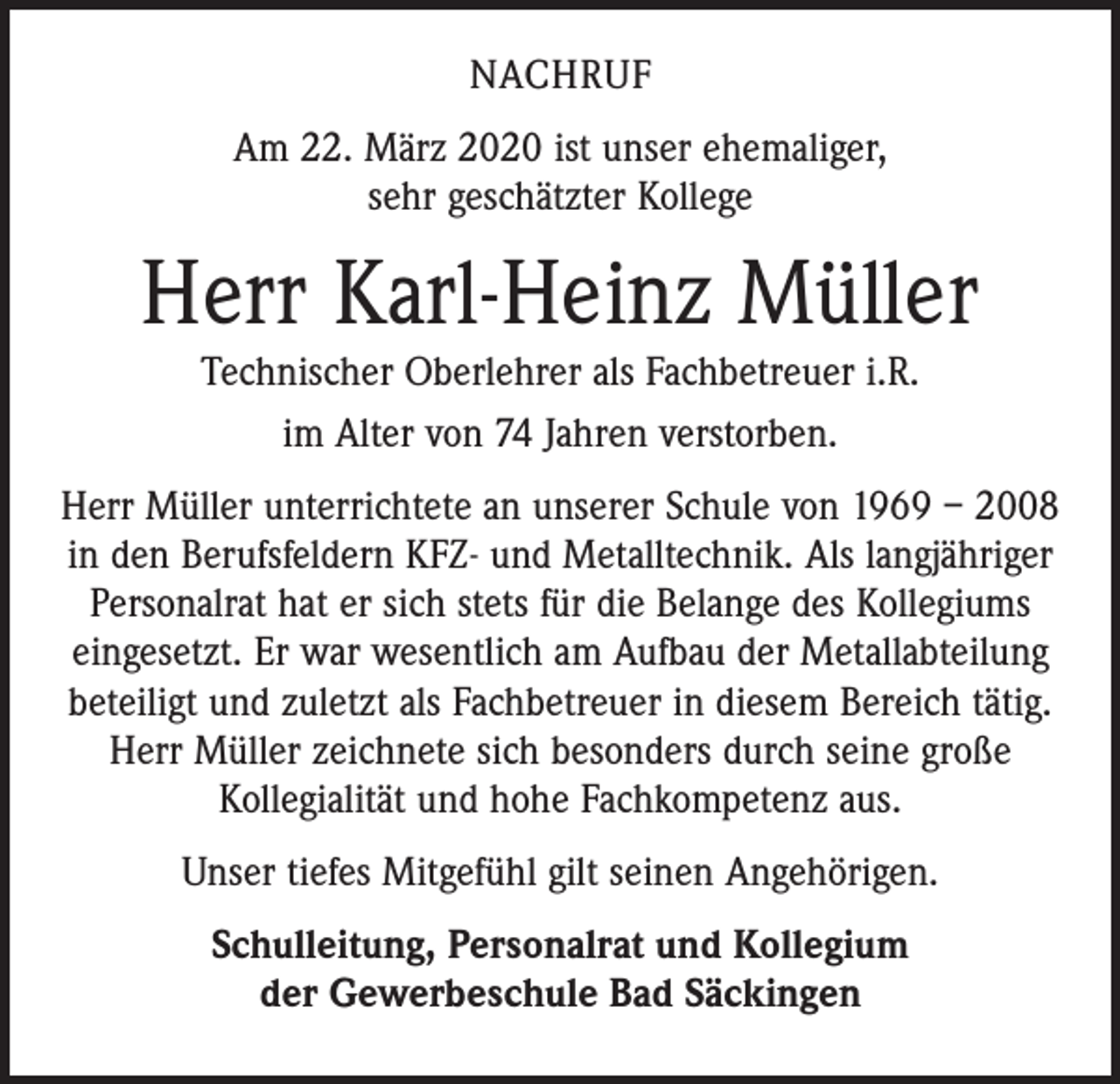 <p>NACHRUF<br />Am 22. März 2020 ist unser ehemaliger,<br />sehr geschätzter Kollege</p><p>Herr Karl-Heinz Müller<br />Technischer Oberlehrer als Fachbetreuer i.R.<br />im Alter von 74 Jahren verstorben.</p><p>Herr Müller unterrichtete an unserer Schule von 1969 – 2008<br />in den Berufsfeldern KFZ- und Metalltechnik. Als langjähriger<br />Personalrat hat er sich stets für die Belange des Kollegiums<br />eingesetzt. Er war wesentlich am Aufbau der Metallabteilung<br />beteiligt und zuletzt als Fachbetreuer in diesem Bereich tätig.<br />Herr Müller zeichnete sich besonders durch seine große<br />Kollegialität und hohe Fachkompetenz aus.<br />Unser tiefes Mitgefühl gilt seinen Angehörigen.<br />Schulleitung, Personalrat und Kollegium<br />der Gewerbeschule Bad Säckingen</p>