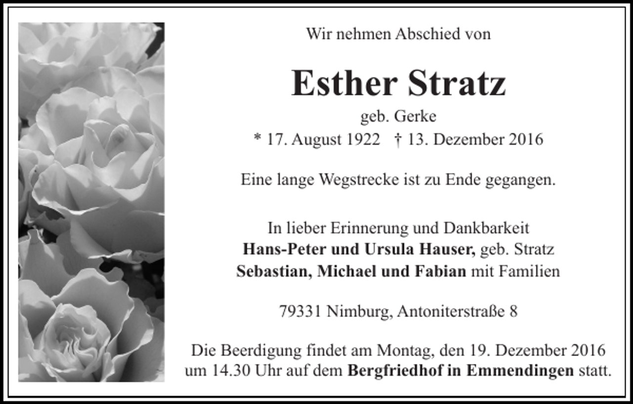 <p>Wir nehmen Abschied von</p><p>Esther Stratz<br />geb. Gerke<br />* 17. August 1922 † 13. Dezember 2016<br />Eine lange Wegstrecke ist zu Ende gegangen.<br />In lieber Erinnerung und Dankbarkeit<br />Hans-Peter und Ursula Hauser, geb. Stratz<br />Sebastian, Michael und Fabian mit Familien<br />79331 Nimburg, Antoniterstraße 8<br />Die Beerdigung findet am Montag, den 19. Dezember 2016<br />um 14.30 Uhr auf dem Bergfriedhof in Emmendingen statt.</p>
