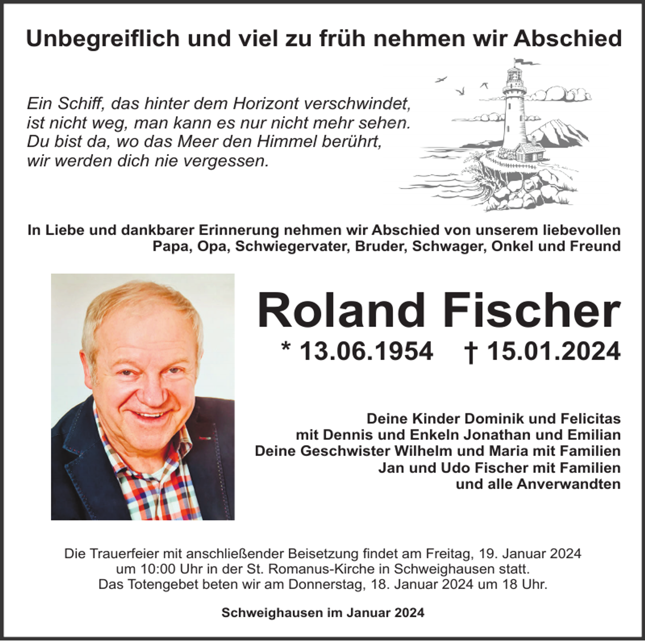<p>Unbegreiﬂich und viel zu früh nehmen wir Abschied<br />Ein Schiﬀ, das hinter dem Horizont verschwindet,<br />ist nicht weg, man kann es nur nicht mehr sehen.<br />Du bist da, wo das Meer den Himmel berührt,<br />wir werden dich nie vergessen.</p><p>In Liebe und dankbarer Erinnerung nehmen wir Abschied von unserem liebevollen<br />Papa, Opa, Schwiegervater, Bruder, Schwager, Onkel und Freund</p><p>Roland Fischer<br />* 13.06.1954</p><p>† 15.01.2024</p><p>Deine Kinder Dominik und Felicitas<br />mit Dennis und Enkeln Jonathan und Emilian<br />Deine Geschwister Wilhelm und Maria mit Familien<br />Jan und Udo Fischer mit Familien<br />und alle Anverwandten</p><p>Die Trauerfeier mit anschließender Beisetzung ﬁndet am Freitag, 19. Januar 2024<br />um 10:00 Uhr in der St. Romanus-Kirche in Schweighausen statt.<br />Das Totengebet beten wir am Donnerstag, 18. Januar 2024 um 18 Uhr.<br />Schweighausen im Januar 2024</p>