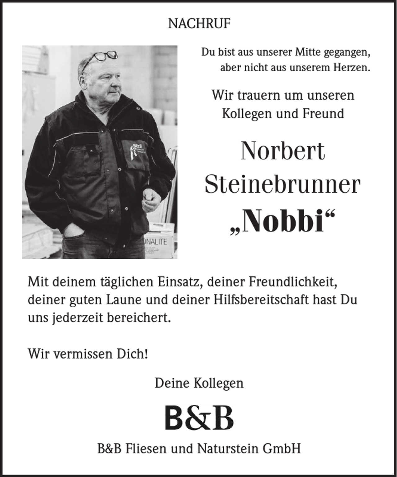 <p>NACHRUF<br />Du bist aus unserer Mitte gegangen,<br />aber nicht aus unserem Herzen.</p><p>Wir trauern um unseren<br />Kollegen und Freund</p><p>Norbert<br />Steinebrunner</p><p>„Nobbi“<br />Mit deinem täglichen Einsatz, deiner Freundlichkeit,<br />deiner guten Laune und deiner Hilfsbereitschaft hast Du<br />uns jederzeit bereichert.<br />Wir vermissen Dich!<br />Deine Kollegen</p><p>B&amp;B Fliesen und Naturstein GmbH</p>