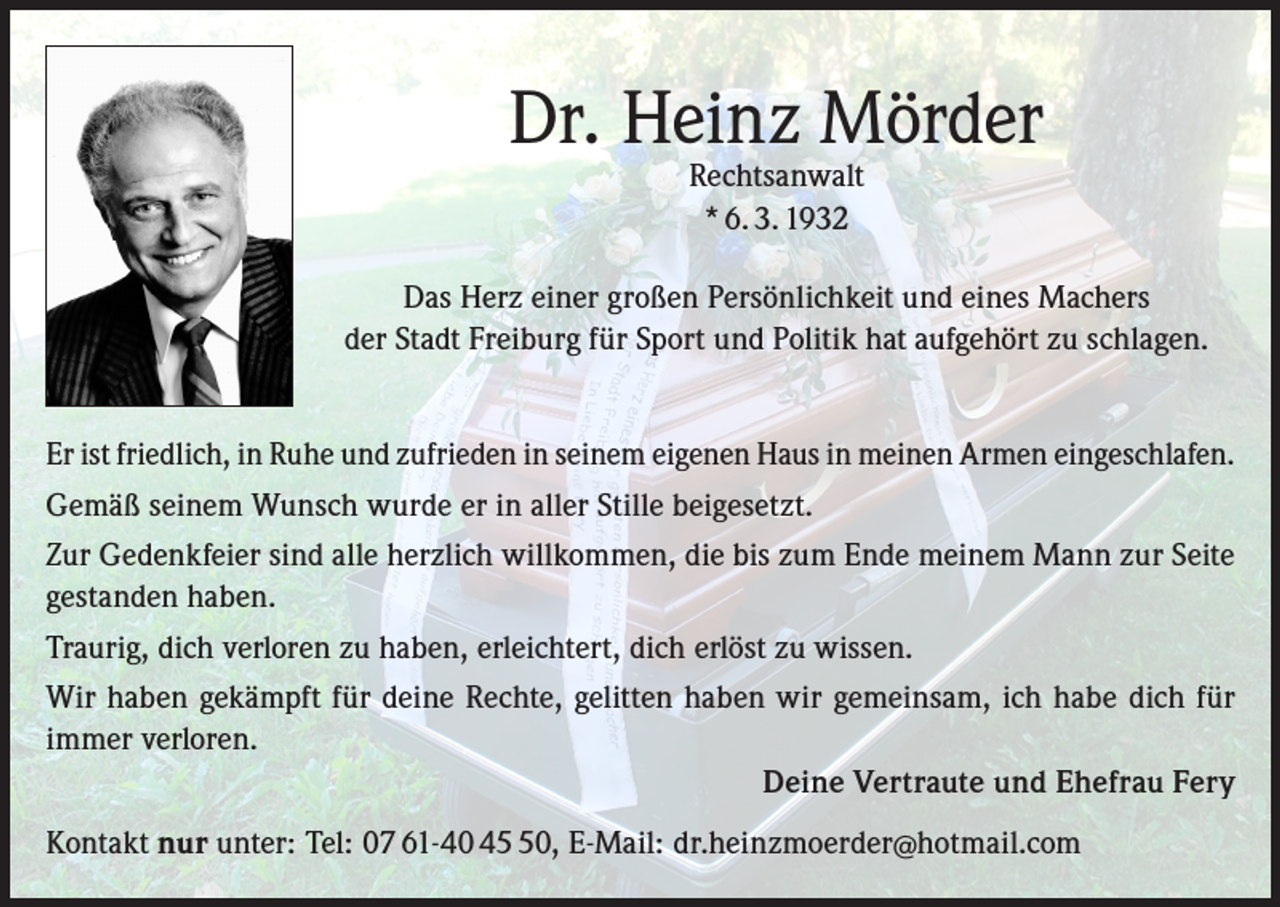 <p>Dr. Heinz Mörder<br />Rechtsanwalt<br />* 6. 3. 1932</p><p>Das Herz einer großen Persönlichkeit und eines Machers<br />der Stadt Freiburg für Sport und Politik hat aufgehört zu schlagen.<br />Er ist friedlich, in Ruhe und zufrieden in seinem eigenen Haus in meinen Armen eingeschlafen.<br />Gemäß seinem Wunsch wurde er in aller Stille beigesetzt.<br />Zur Gedenkfeier sind alle herzlich willkommen, die bis zum Ende meinem Mann zur Seite<br />gestanden haben.<br />Traurig, dich verloren zu haben, erleichtert, dich erlöst zu wissen.<br />Wir haben gekämpft für deine Rechte, gelitten haben wir gemeinsam, ich habe dich für<br />immer verloren.<br />Deine Vertraute und Ehefrau Fery<br />Kontakt nur unter: Tel: 07 61-40 40, E-Mail: dr.heinzmoerder@hotmail.com</p>
