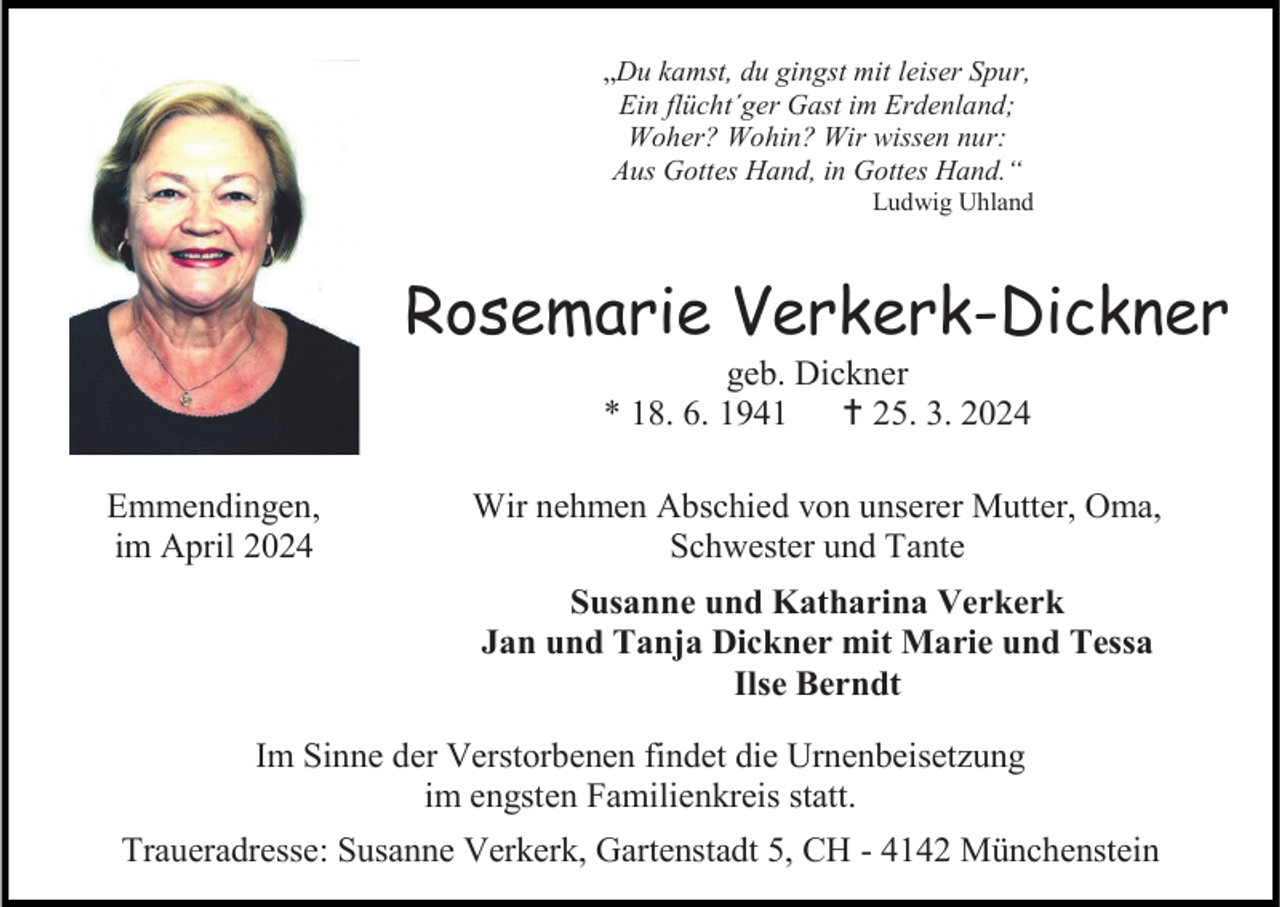 <p>„Du kamst, du gingst mit leiser Spur,<br />Ein flücht´ger Gast im Erdenland;<br />Woher? Wohin? Wir wissen nur:<br />Aus Gottes Hand, in Gottes Hand.“<br />Ludwig Uhland</p><p>Rosemarie Verkerk-Dickner<br />geb. Dickner<br />* 18. 6. 1941 † 25. 3. 2024<br />Emmendingen,<br />im April 2024</p><p>Wir nehmen Abschied von unserer Mutter, Oma,<br />Schwester und Tante<br />Susanne und Katharina Verkerk<br />Jan und Tanja Dickner mit Marie und Tessa<br />Ilse Berndt</p><p>Im Sinne der Verstorbenen findet die Urnenbeisetzung<br />im engsten Familienkreis statt.<br />Traueradresse: Susanne Verkerk, Gartenstadt 5, CH - 4142 Münchenstein</p>